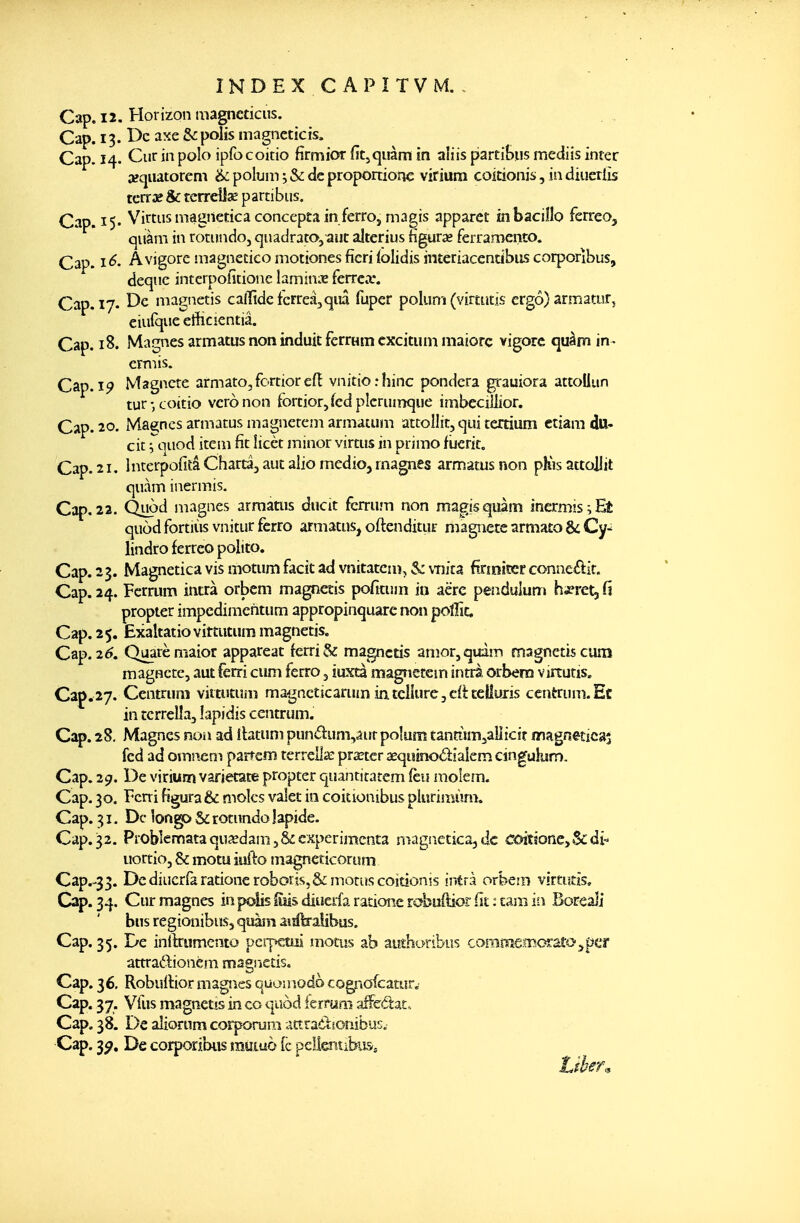 ÎNDEXCAPITVM. , Cap. 12. Horizon magncticiis. Cap. 13. t>c axe & polis magneticis. Cap. 14. Cur in polo ipfocoitio firmior fitjquàm in aliis partiBus mediis inter secjuatorem &: polum de proponionc virium coitionis, in diucrlis tcrrae Se terreîlse partibiis. Cap. 15. V^irtiis magnetica concepta in ferroj magis apparct inbacillo ferreo, qiiàm in rotiindo, quadrato, aut altcrius figuras ferramento. Cap. i<^« Âvigore niagnecico motiones ficri {olidis interiacendbiîs corporîbus, deque interpoiîtione laminx ferrea*. Cap. 17. De magnetis calTidefcrreâjqiiâ fuper polum (virtutls ergô) armatur, eiuique etîicientiâ. Cap. 18. Magnes armatus non induit ferrum cxcituin majore vigorc quàm in- crmis. Cap. Magnete armato,fortiorefl vnitiorhinc pondéra ^rauiora attoUun tur-, coicio vcronon fortior,fcd plcruinque imbecillior. Cap. 20. Magnes armatus magnetem armatum attollit, qui tertium ctiara du- cit Tq^od item fit licèt minor virtus in primo fijcrit. Cap. 21. InterpofitâChartâ, aut aliomedio, magnes armatus non phVsattoHit quàm inermis. Cap.22. Quod magnes armauis ducit fcrrum non magisquàm inermis;Et quod fortiùs vnitur ferro armatus, oftenditur magnete armato & Cy^ lindro ferteo polito. Cap. 23. Magnetica vis motum facit ad vnitatcm, $c v-nîta firmiser conneéiit. Cap. 24. Fcrrum intrà orbcm magnetis pofitum in aëre peadulun» ha^retjfi propter impcdimentum appropinquare non polfic. Cap. 2 5. Exaltatio vittutum magnetis. Cap. 26^. Quarèmaior appareat ferri& magnetis anîor,quàm magnetis cum magnete, aut ferri cum ferro 3 iuxta magnetem intrà orbern virtutis. Cap. 27. Centrum viitutuin ma^^ncticarum intcliurcjcliceiluris centruni.Ec in tcrrelîa, îapidis centrum. Cap. 28. Magnes non ad îlatum punâ:um,âur poîum tantiim^^ailicir înagnetîcs^ fed ad omnem parrem terrellïe pra^ter aequinodialem cingulurn. Cap. 29, De virium varietate propter quantitatem (eu molem. Cap. 30. Terri figura & moles valet in coitionibus pluriiiiùm. Cap. 31. De îongp Se rotundo lapide. Cap,32. Problemataqu3îdam,&expérimenta magiietica,de COitione^Scdî- uortiOj &: motu idlo magneticorum Cap.-33. Dcdiucrfarationeroboris.&monïscoîtionis intrà orbein virtutis. Cap. 34, Cur magnes in polis Ims diuerfa ratione rebuOtior fit : cam in Boreàli bus regionibus, quam asiftralibus. Cap. 35. ï>e inllriimento pcipetsii motus ab auîhoribus coîBCïîemccaîOjpcr attradionèm magnetis. Cap. 36, Robuilior magnes quoniodo cognofcatur. Cap. 37. Vfus magnetîs in co quod ierruni arFeâiat. Cap, 38. De aîiorum corporum attraôtionibuE. Cap. 3^, De corporibiis rauwd (c pelientibuSs * f7î.