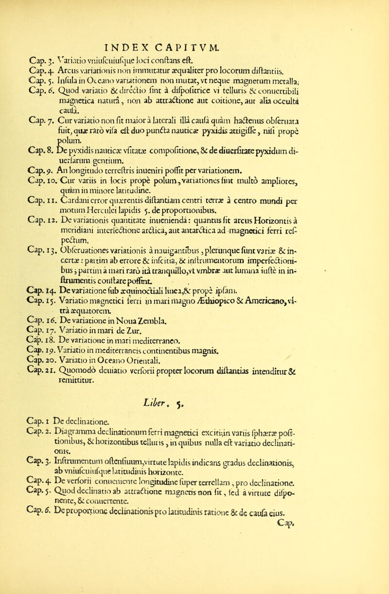 Cap. ^. Variatio vi-iîiirciiiiifL]ue ioci conftans eft. Cap. 4. Arciis variacionis non immiitatur êequalitcr pro locoriim diftantiis. Cap. 5. Infislain Occano variationem non inutat, vt neque magnemm mctalla; Cap. 6, Quod variatio & dircilio fint à difpofitriee vi tcUuris & conucrtibili magnetica natura, non ab attradione auc coitione, aur alîaoccultà caulà. Cap. 7. Cur variatio non fit niaior à latcrali illà caufa quàm ha6î:eniis obfèruata fuitj qujî raro vifa cLï duo pundta nautica? pyxidis attigiflè, nilî propè polum. Cap. 8. De pyxidis nautica; vfitatas compofitione, &: de diucrCtatcpyxidiim di- ucrlartiin gcntiiim. Cap. p. An longitiido terrcftris inueniri poflît per vairiationem. Cap. 10. Cur variis in locis propè polum,variationesfiut multo ampliorcs, qumi in minore latitudinc. Cap. II. Cardanicrrorquxrentisdiftantiamccntri tcrrae à centro mundi per motiim Herculci lapidis 5. de proportionibus. Cap. 12. De variationis quantitate inucnicndà: quantusfit arcus Horizontis à mcridiani intcriè*5tione arélica, aut antariSica ad -magnetici fèrri rcf- pcùum. Cap. 13. Obfcruationes variationis ànauigantîbus jplcrunquefiintvarize &în- certîe : paitini ab errore & infcitia, 6c inltrumcntorum imperfedioni- bus i partini à mari raro ita tranquillo,vt vir^rae aut lumina tuftè in in- ftrumentis conlbrepoflîîiL Cap. 14. Devariacioncfub xquinoctiali luiea,fV: propè ipfaiîi. Cap. 15, Variatio magnetici terri m mari magaoy£diiopico&Americano,vi- tra œquatorem. Cap. 16. De variationc in Noua Zembla. Cap. 17. Variatio in mari deZur. Cap. 18. De variationc in mari mcditerranco. Cap. ip. Variatio in mediterraneis continentibus magnis. Cap. 20. Variatio in Oceano Orientali. Cap. 21. Quomodo dcuiatio vcrforii propter locorum diflaiitias inteiîditiu:& remittitur. Liber, 5, Cap. I De declinatione. Cap. 2. Dia gramma declinationum fcrri magnetici excici^in variis (phajr^pofr- tionibus, & iiorizontibus tclluiis, m quibus nulla eft variatio decliiiati- onis. Cap. 3. Infimmcntiim oftcni!uum,virtutehpidtsindicans gradus declinationis, ab vniufcuiufqiie iatitudinis horizontc. Cap. 4. De verforii conucnicntc longitudiîie fuper lerrcllam, pro declinatione. Cap.5. Quoddeciinatîoab attraftione magncrisnon fit, led àviriuce di(po« nencc, & coauertentc. Cap. 6. Deproportionç dcciinationis pro iaciuidinis ratione & de caufa eius.