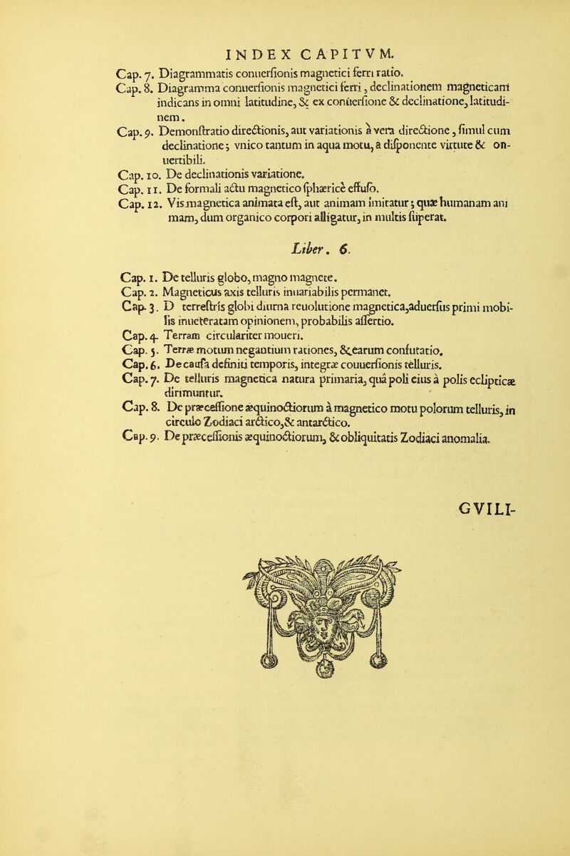 Cap. Diagrammatis conucrfionîs magnetici ferri ratio. Cap. 8. Diagramma conuerfionis magncticifcrri, dedinationem magneticarri indicans in omiii iatitiidine, & ex conucrfione & deciinationej latitudi- nem. Cap.$>. DemonftratiodiredioniSjaiitvariationis avéra direâ:ionc,fimulcum declinatione ; vnico tantum in aqua motu, a dilpoiicnte virtute &: on- iicrtibili. Cap. ïo. De deciinarionis variatione. Cap. 11, De formali adu magnetico (phaericè effufb. Cap. 12. Vismagneticaanimataeftjaut animamîmitatur ;qii3Ehumanamani mam, diim organico coipori aîligatiir, in miiltis fiiperat. Lïher, S. Cap. I. De teliuris globo, magno magnete. Cap. 2. Magtieticiis axis teliuris inuariabilis pcrmanet. Cap. 3. D tcrreftrîs globi diurna reuoliitione magncticajaduerTus primi mobi- lis iniicteratam opinioneni, probabilis aiîèrdo. Cap. 4- Terrain circularitermoueri. Cap. 5. Terra motiuiî negaatium rationes^ Sc^arum confiifatio. Cap. $. Decaufa dcfiniti temporis, intégras couuerfionis îèlluris. Cap. 7. De Èelluris magnetica natura primanaj^iiapolieiiisà polis eclipticse dirimisntur. Cap. 8. De pr3?ceffione ^quinoélioriira à magnetico motu polorum teliuris, in circiîlo Zrodiaci zïdkOySc antar^tico. Cap. 9. DepraecêiTionissequinoâiorumj &obliqdtatis Zodiacianomalia. GVILI-