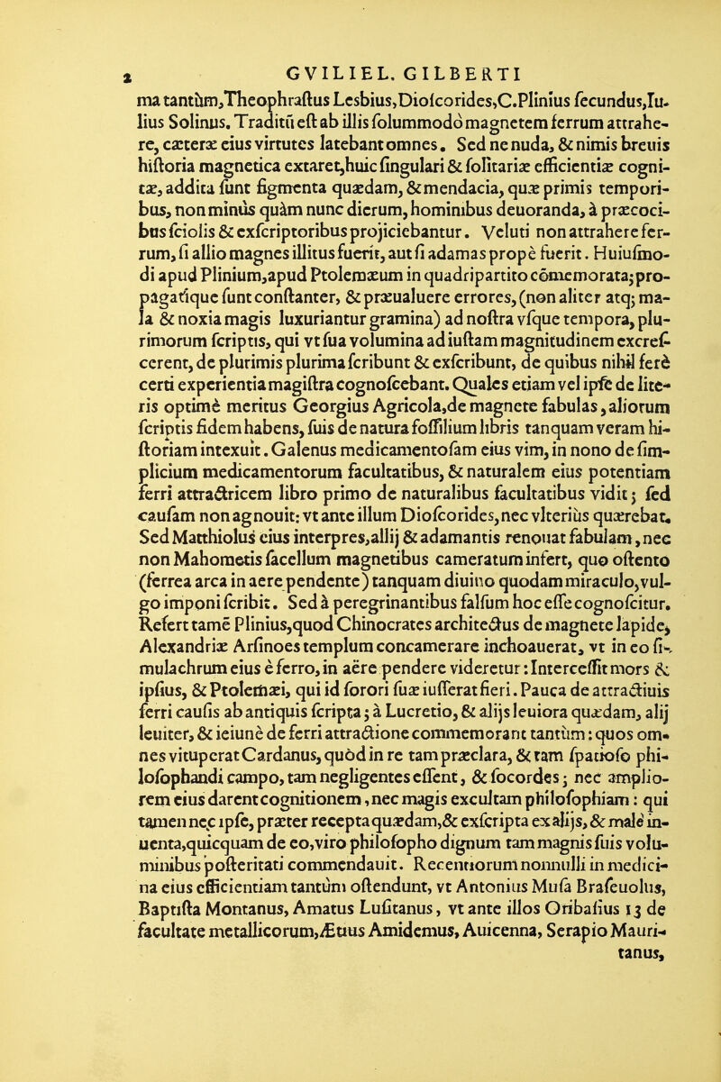 ma tantto,Thcophraftus Lcsbius,Diolcoricles»C.Plinîus fecundusju* lius Solimis. Traaitù eft ab illis folummodo magnctcm fcrrum attrahe- rc, ca:ter3e cius virtutes latebantomnes. Scd ne nuda, & nimis breuis hiftoria magnctica extaretjhuicfingulari&fofitariae cfficicntis cogni- tae, addita funt figmcnta quaEdamj&mendada,qu.^primis tempori- bus, non minus quàm nuncdicrum,hominibus deuoranda, à prxcoci- basfciolis & cxfcriptoribusprojicicbantur. Vcluti non attraherc fcr- rum, fi allio magnes illitusfucrif, aut fi adamaspropè fuerit. Huiufmo- di apud Plinium,apud Ptolemxum in quadr jpartitocônicmoratajpro- pagadqucfuntconftantcr, &pr2eualuere errores, (non aliter atqj ma- la & noxia magis luxuriantur gramina) ad noftra vfque tempora, plu- rimorum fcriptis, qui vt fua volumina ad iuftam magnitudinem cxcref^ cerent, de plurimis plurimafcribunt & cxfcribunt, de quibus niliil ferè certi expcricntiamagiftra cognolcebant. Qualcs etiam vel ip!fe de litc- ris optimè meritus GeorgiusAgricoIa,demagnete fabulas,aliorum fcriptis iidemhabens,fuis dénaturafoffiliumlibris tanquam vcram hi- ftoriam intexuît. Galenus medicamcntofâm eius vîm, in nono de fim- plicium medicamentorum facultatibus, & naturalem eius potentiam ferri attra<5kricem libre primo de naturalibus facultatibus vidit j fcd <:au(am nonagnouit: vtanteillum Diofcorides,nec vlteriiis quaîrebar* SedMatthiolus cius interpres^alli) &adamantis renouât fabu]am,nec non Mahometis (âcellum magnetibus cameraturainfert, quoodento (fcrrea arca in aerependente) tanquam diuino quodammiracuIo,vul- go imponi (cribit. Sed à peregrinantibus falfum hoc elfe cognofcitur, Refert tamê Plinius,quod Chinocratcs architcc^us de magnete lapide^ Alexandrie Arfinoes templum concamerarc inchoauerat, vt in co fis mulachrumeius èfcrrojin aëre pendere videretur :Interccflfitmors d: ipfius, &PtaIcm2Ei, quiid forori fua^iufîeratfieri.Pauca deattradiuis ferri caufis ab antiquis fcripta 5 à Lucrctio, & alijs leuiora qua^dam, alij leuiter, & ieiunè de ferri attradionc commémorant tantùm : quos om« nés vitupérât Cardanus,quôd in re tampr5cclara,&ram fpatiofo phi- lofbphandi campo, tam négligenteseffcnt, & focordes ^ ncc ampiio- rem cius darent cognitioncm, nec magis excuJtam philofophiam : qui taraen nep ipfc, pra^ter reccpta qua? dam,& exCcripta ex alijs, & maie' in- ucnta,quicquam de eo,viro philofopho dignura tam magnis fuis volu- minibus pofteritati commendauit. Recentioruninoiinulli in medici- na eius cfiîcicntiam tantùm oftendunt, vt Antoniiis Mufâ Brafeuckis, Bapnfta Montanus, Amatus Lufitanus, vt antc illos Oribafius 13 de fâcultate metallicorum,iEuus Amidcmus, Auicenna, SerapioMauri-. tanus.