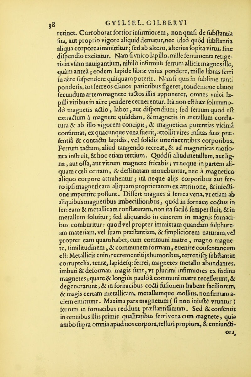 retinet. Corroborât fortior infirmiorcm, nonquafi defubftantia Tua, autproprio vigorcaliqmddemaîur,nec icieô quod fubftantia aliqua corporcaîmnii'ttîturj fcd ab altero, akerius fopita virtus fine difpcndio exckatur. Naiiîi Ci vnico lapilîo, mille ferramenta tetige- risin vfum naiiigantium, nihilo infirmiùs ferrum allicit magnes ille, cjuàm anteà 5 eodcm lapide librse vnius pondère, mille îibras ferri inaërefufpenderequifquampoterii:. N^mû qmsm fublime tanti ponderis,totferreos clauos pariecibus figcret,toîidcmque clauos fecundum artcmmagnete tai^os illis apponeret> omnes vnîci la- pilli viribus in aërependerecerncrcntur. M non cfthaecfolummo-. dd magnctis adio, labor^aut diipendium, fed ferrum quod efl extradum à «lagnete quiddam, & magnctis in metallum conila - tura Se ab iîlo vigorem concipit, & magneticas potentias viciniâ confirmât, ex quacimquevenafuerit,atto]lît vires infitas fuas pra^* fcntiâ & contada lapidis, vel folidis interiaccntîbus corporibus. Ferrum tadum,aliud tangendo recréât, & ad magneticas motîo- ncs inftruitj & hoc eiiam tertium. Quod Ci aliud metalîum, aut lig- na , aut offa, aut vitrum magnetc fricabis ; vt neque in partcm ali- quamcoelï certam» &deftinatam mouebuntur, ncc à magnetico aliquo corpore attrahcntur ^ ità neque alijs corporibus aut fer-* ro ipfi magncticam aliquam proprietatem ex attritione, êcinfedi- one impertire pofTum. DifFert magnes à ferrea vcna, vt etiam ab aliquibusmagnetibus imbccillioribus, quod infornacc codus in fcrream & metailicam conflaturam, non ita facile fcmper fluit, & in m-ctaiiuni foluicur; fcd aliquando in cincrcm in magnis fornaci- bus comburitur.' quod vel propter immixtam quandam fuîphurc- am mateiiam,vel luam praeftantiam, & iîmpliciorcm naturam,vel propter camquamhabct,cum communi matrc , magno magne te, limilitudinem, & communem formam, euenire confemancum cft: Mecalîicis enini rccreraenticijs humoribus, terf enifq; fubftantiac corruptcîjs, terras, lapidefq; ferreij magnetes métallo abundantes, imbuti & deformati magis funtjVt plurimi infirmiores ex fodina magnetes ; quarc & longiùs pauld à communi matre recefferunt, & degcnerarunt, & m fornacibus codi fufionem habent faciliorcm, & magis certam metailicam, mctallumque moîlius,nônfirmama« ciem emittunr • Maxima pars magnetum ( fi non iniuftè vruntur ) ferrum m fornacibus reddunt prsefbntiffimum. Sed ôtconfentit in omnibus illisprimis qualitatibus ferri vcna cum magnete, quia ambo fupra omnia apud nos corpora,tcIluf i propiora^ Se coniundt-