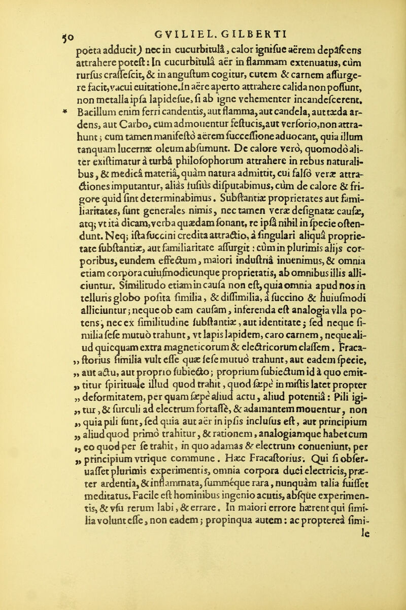 poèta adducît) ncc in cucurbitulâ, calor îgnifue aërcto dcpâfcens attraherepotcft;ln cucurbitulâ aër inflammam cxtenuatus, cum rurfus crauefcitj & in anguftum cogitur, cutcm & carncm aflfurge- re facit,vacui cuitatione Jn aëre aperto attraherc calida non poffunt, non mctaliaipfa lapidefue^fi ab igne vchcmenter incandcfcerent. ♦ Bacillum cnim ferri candentis, aut flamma, aut candela, autta;da ar- dens, aut Carboj cUmadmouentur feftucis,aut verforio,nonattra- hunt j cum tamenmanifeftô âëremïîicccfTioneaduocant, quiaiJlum tatiquam lucernse oleumabfumunt. De calore verd, quomoddali- ter exiftimaturàturbâ philofophorum ata-aherc in rébus naturali* bus, & medicâ materiâ, quâm natura admittit, cui falfô vçïx attra- dionesimputantur, aliàs lufiûs difputabimus, cum de caiorc & fri- gore quid fint dctcrminabimus, Sùbflantîa: proprîetates aut famî- liaritatcs, funt générales nimîs, nec tamen vcrae dcfignata; caufse, atq; vt itâ dicam,vcrba quaedam fonant» re ipfl nihil inl|>ccie oftcn- dunt.Ncq; iftafuccini crédita aîtradio, à ^îngulari aliquâ proprie- tatc fobftantia:> aut familiaritate afTurgit ; cumin plurimis alijs cor- poribus,cundem e€eâum,maiorî induftriâ inuemmus,& omnia etiam corporacuiufmodicunque proprictatis, ab omnibus illis allî- duncur. Similitude etiam in caufa non eft, quia omnia apudfiosin tcUuris globo polita fimilia, & difïlmilia, a fuccino & nuiufînodi âlliciuntur jncqucob cam caufam, inferenda cft analogia vlla po- tens, neceic fimilitudinc fubftantia:, aut identitate 5 fed ncque fi- milia fefè mutuô trahunt, vt lapis lapidem, caro carncm, ncque ali- ud quicquam extra magneticorum & eledkricorum claflcm. Fraca- „ftorius fimilia vulteflc quselefemutud trahunt, aut eademipecic, „ aut adu, aut propno fubiedo ; propriura fubiedtum îd à quo erait- 5, titur fpirituale illud quod trahit, quodiâepe înmiftis latetpropter 5,dcformitatem,perquamfiepèaiiud actu, aliud potemiâ: Pili igi^. tur, & furculi ad eîcctrum fortaïTc, & adamantcm mouentur, non quia piii funt, fed quia aut aër in ip/îs incJufus eft, aut principium „ aliud quod primo trahiîur, & rationem, analogiamque habetcum ,j eo quod per fe trahit, in quo adamas &- electrun> conucniunt, per principiumvtriquc commune. Haec Fracaftorius. Qui fîobfcr- uaflTct pîurimis expcrimentis, omnia corpora ducjelectricis5pra&- ter ardemia^&inflammatajfumméqucrarâjnunquàm taîia hiffet meditâtus* Facile eft hominibos ingenio acutis, abfqiie experimen- tlsi&vfû rcrum labi, & errare. In maiorierrorc haercntqm fimi- liavokntc&s non eadcm j propinqua autem : acproptereà fimi- Ic