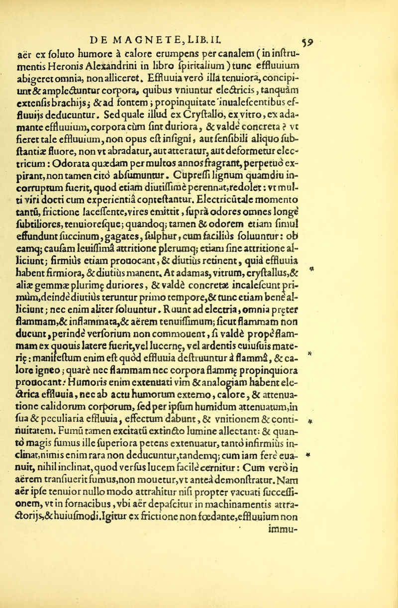 eiër exfoluto humorc à talorc erumpcns pércanalem(ininfi:ru- mcntis Heronis Alcxandrini in libro rpiricaiium)tunG effiuuîum abigerciomnia, nonailiceret» EfHuuiavcro ilUtenuiora^concipi- unt&amplcdunturcorpora, quibus vniuntuf eledricis, tanquàni cxtcnnsbrachijs j &àd fontcm j propinquitatc'inualefcentibusef- fîuuijsdcducuntur. Sedquale illud exCryftaII6,cxvitro,cicada- mantecffluuium,corporacùm iîntdunora, &vaîde cûncreta ? vc ficrcttaIe effluuium,nanopus eftinlîgni, autfenfibili alkjuofub- ftantias fluoré, non vt abradatur, autatccraturj aut deformetur cicc- trictim : Odorata quardam permultos annosfragrant,perpetùo ex- pirant, non tamcncîtc) abrumuntuf. CupreiTiIignum quatndiu in- corruptum fuerit, quod ctiarti diutiflTimèpcrennatitedolét ; vt muî- ti ym docti cum cxperîentiâconicftantur. Elcctricûtalc momento tantû, frictione lacelTcnte,vires cniittit, fuprà odorcs omnes longié fubtiliorcs,renuiore(que;quandoq;tâmen&odofem étiam finmî e^undunt iuccinum $ gagates, iliiphiir » cum facilitas folauntur : ob eamqj cauTam Icuiflima attritiotic pleruniq,- ctiam fine attritione al- Hciunt; fîrmiùs etiam proaocant, & diutiiis rcdnenc, quîd effluuia habent firmiora, &diutiùs mancnt* At adamaSj vitrum, cryftanus,& aliïBgemmaeplurimfduriores, &valdè concretae incaîefcunt pri- jittjm,dcinde diutiûs teruntur primo îeffîpore,& tune etiam bcne aî* Hciunt ; nec enim aliter foluumur <■ Ruunt ad electria » omnia prçter flamniam>& inflammata,& aërem tenuiiÏÏmum; iîcut flammam non ducunt ,perînd^ vcrforium non commouent, fî valdè propi^flani- mam ex auouis îaiere fuerit,vel lucerne, vêî ardcntis cuiufuîs mate- riç : manifeftum enim eft quod effluuia deftiuuntur à flammâ, & ca- lorc igneo quarè nec flamraam nec corpora flammç propinquiora proaocant.' Humons enim extcnuati vim &anaîogiam habent elc- ârica effluuia, nec ab actu humorum extemo, caTorc, & attenua- tionc calidorum corpdrum, fcdper ipiiim humîdum attenuatiim,in fua&pcculiaria effluuia, effectumdabunt,& vnitionem&conti- ïiuitatem. Fumû tamen excitatû extindo îuminc alicctant: 6c quan- to magîs fumus iiîefuperiora pctcns extenuatur^tantoinfirmiLis in- clînaî,nimis enim rara non dcducunturytandemq; cum iam fere eua- iiuit,nihil inclinât,quodverfùslucein facilecernitur; Cum vcr<> in aërem tranfmeritfumus,non mouetur,vt anteideirsonftrator.Nam aër ip(e tcnuior nulle modo attrahitur nifî proptcr vacuati focceiS- onem, vt in fornacibus ,vbi aër dcpafcitur in machinamentis attfa- ^orijsj&huiuiînodi.îgitur çx frictione noafœdant€>effluuium non immu-