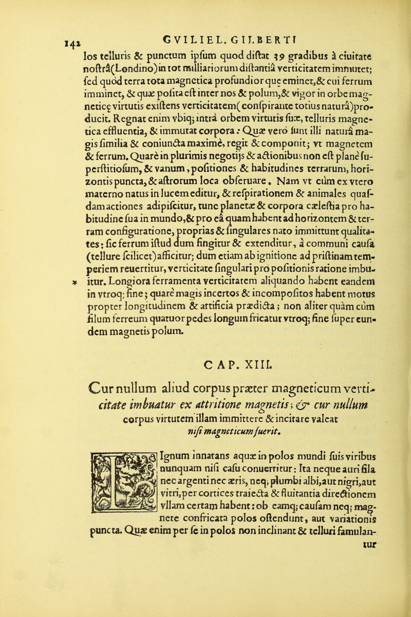 G VltlEL. GILBERTÎ los tcîluns & punctum ipfum quoddiftat ?9 gradibus àcîuitate noftrâ(Londino)m tôt raiîliariorum diftantiâ verticitatem immiitct; fed qudd terra tota magnctica profundîor que eminct,&: cui ferrum imminct, & qua; polira eft intcr nos & poIurn,& vîgor in orbe mag- ncticç virtutis cxiftens vcrticitatem(conrpirante totius naturâ)pro- ducit. Régnât cnini vbîqj mtrd orbcm virtutis fuoc, tciliiris magnc- tica efflucntia, & immutat corpora : Quae verô funt illi natuii ma- gislîmilia& coniundamaximè,régit &componit5 yt magnetcm & ferrum. Quarè in plurimis ncgotijs & adionibus non eft plane fu- perftitiofûm, & vanum »pofitioncs & habitudincs tcrrarum, horî- zontispunctaj&aftrorum loca obferuare, Nam vt cdmcxvtero matcrno natus in lucem cditur, & rcrpirationem & animales quaf» damactiones adipilcitur, tune planeras & corpora caîlclliaproha- bitudinc fua in mundo,& pro câ quamhabcnt ad horizontcm & tcr- ram configurationc, proprias & nngulares nato immittunt qualîta- tes : ûc ferrum iftud dum fingitur & cxtcnditur, à. communi caufà (tellure |cilicet)aflBcitur; dum etiam ab ignitionc adpriftinamtem- pericm reucrtitur» vcrcicitatc fingulari pro politionis ratione imbu- itur.Longiorafcrramenta verticitatem aliquando habcnt candcm in vtroq; fine; quarémagis inccrtos & incompolîtos habent motus propter longitudinem Scartificia pra?di6ta; non aliter quàm cûm iîlunï ferrcumquatuorpedeslongumfricatur vtroq; fine fupereun- dcm magnetis pokm. CAP. XIÎL Curnullum aliud corpusprseter magneticumverti> citate imbuatur ex attntione magnetis-y Cjst* cur mllum corpus virtutem illam immittcre &incirare valcat mfi magneticumfuerit, Ignum innarans aqua: in polos mundi fuisviribus nunquam nid cafiiconucrritur: îta nequeaurifila ncc argenti nec aeris, ncq> plumbi albi,aut nigrî,aut vitrijpcrcortices traicda & fluirantia dirc^ioncm vllam certam habcnt : ob camq; caufam neq; mag- nete confricata polos oftendunt, aut variationis puncta. Quae enim per in polos non inclinant & tclluri famulan- tur