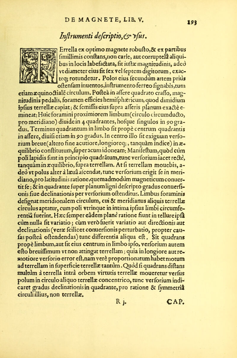 Injlrumenti deJcrtptio^&' y fus, Errellâ ex optimo magnete robufto,ÔC ex partibus (îmillimis conftans,nan carîe, aut corruptclâ aliqui- bus in locis labcfadata, fît iuft^e magnitudinis, adeo vtdiametereiusfitfcx velfcptem digitorum, cxac- teq; rotundetur. Polos cius fccundum artcm priùs oftenfam inuentos,inftrumentoferreoiignabis,tum ctîamscquinoâialê circulum. Pcftea in aflere quadrato crafTo, mag- nitudinis pedalis, foramen efficieshcmirph^ricuni,qUod dimidium îpfius terrclliccapiatî&remiflriseiusfupra alferis planumexadèe- raineat: Huic foramini proximiorem limbum(circuIo circumdudo, promcridiano) diuidein 4quadrantes, hofque fîngulos in pogra- dus.Terminusquadrantum in limbo fît propè ccntrum quadrantis in afîçrCj diiiifi etiam \x\ po gradus. In ccntro illo fit exiguum verfo- rium breuc(aItctofàne acutiorc,Iongiorcq;, tanquàm indice) inae-» quilibrioconftituturh,ruperacuniidoneani:Manifeflum5qu5d cùm poli lapidis funt in principio quadrâtum,tunc verforium iacet rcdè, tanquàm in scquilibrio, fupra terrcllam. At fî terrellam mouebis, a- deo vtpolus altcr â laeuâalcendatjtunc verforium erigit fe in meri- diano,pro latitudinis ratione^quemadmodum magneticuraconuer- tit fe ; & in quadrance fuper planum ligni defcripto gradus conucrfî- onis fîuc declinationis pcr verforium oftenditur. Limbus foraminis defîgnatmeridionalem circulum, cui & meridianus aliquis tcrrellas circuîus aptatur, cum poli vtrinque in intima ipfîus limbi circumfc- rcntia fuerint. Hxcfempcr câdem plane rationc fiunt in tellure ipfà cûmnulla fîtvariatioj ciim verôfuerit variatio aut diredionis aut declinationis (vera: fcilicet conuerfionis perturbatio, propter eau- fâs pofteà oftcndendas) tune difTerentiâ aliqua eft. Sit quadrans propè limbum,aut fit eius ccntrum in limbo ipfo» verforium autem cfto breuifTimum vt non attingat terrellam ; quia in longiore aut re- motiorc verforio error eft,nam verè proportionatum habct motum ad terrellam irt fuperfîcic tcrrellac tantûm. Quod fî quadrans diftans tnultûm ï tcrrclla intrâ orbem virtutis terrelIsB moucretur vcrfîis polum in circuîo aliquo tcrrcllse concentrico, tune verforium indi- caret gradus declinationis in quadrante,pro rationc & fymmetriâ circuIiillius,non terrellse. Kj. CAf.