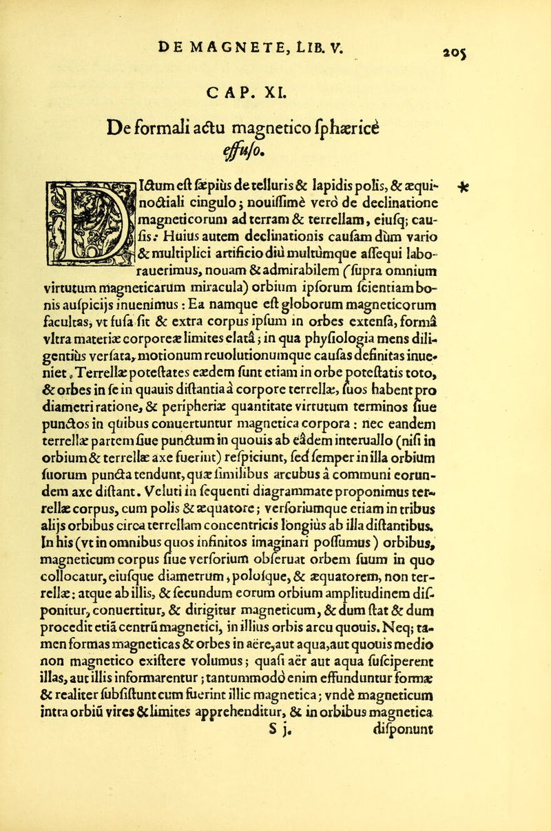 CAP. XL De formali adtu magnetico fphasricè efu/o. IdLVLtn eft Éepiiis de rdluris & lapidis poKs, & sequi^ noé^iali cingulo j nouiffimè vero de declinationc magneticorum adtcrram&: terrellam, eiufq; eau- ils.* Huiusautem decliiiationis caufàmduni vario &multiplici artifîciodmmultùmqae aflequi îabo- raucriiuus, nouam&admirabilem ffùpra omnium virtutum magneticarum miracula) orbium ipforuin fcientiam bo- nis aufpicijs inuenimus : Ea namque cft globorum magneticorum faculcas, vt fufa fit & extra corpus ipfum in orbes extenfà, formâ vitra materiîE corporeae limites clatâ j in qua phyfiologia mens dili- gcntiîis verfataymotionumreuolutionumque caufasdefinitasinuc* niet *Terrelîa;poteftatcs esedem funt ctiam in orbe potcftatis toto, Sorbes in fein quauis diftantiaà corpore terrella:, mos habentpro diametri rationej& peripherix quantitate virtutum tcrminos nue pun(5losin quibus coiîuertuntur magnctica corpora : nec candcm terreliac partemûue pundumin quouis ab cîâdem interuallo (nifi in orbium & terrellae axe fueriut) refpiciunt, fedfcmperinilla orbium fuorum punâ:atendunt,quxlimi[ibus arcubus à communi corun- dem axe diftant. Veluti in fcqucnti diagrammateproponimus ter-, rellae corpus, cum polis & scquatore ; verforiumque eriam in tribus alijs orbibus circa terrellam conccntricis Ibngiùs ab illa diftantibus* In bis (vt in omnibus quosinfinitos imaorinari poflumas) orbibus» magneticum corpus fiue verforium obferuat orbem fuum in quo coIIocatur,eiurque diametrumipoIofquc5& «quatorem, non ter- rellac: atque abillisj &fccundum eorum orbium amplitudinem dif- ponitur,conuertitura& dirigitur magneticum, &dum{lat&dum proceditctiâccntrûmagnetici, inillius orbis arcu quouis. Neq; ta- mcn formas magneiicas & orbes in aërc,aut aqua,aut quouis mediô non magnetico cxifterc voîumus ; quafi aër aut aqua fufciperent illas, aut illis informarentur ; tantummodd cnim effunduntur foim» & realiter fûbfiftuntcum ftierint illic magnetica ; vndè magneticum întra orbiû vires ôclimites apprehenditur, ^ in orbibus magnetica S j« difponunt