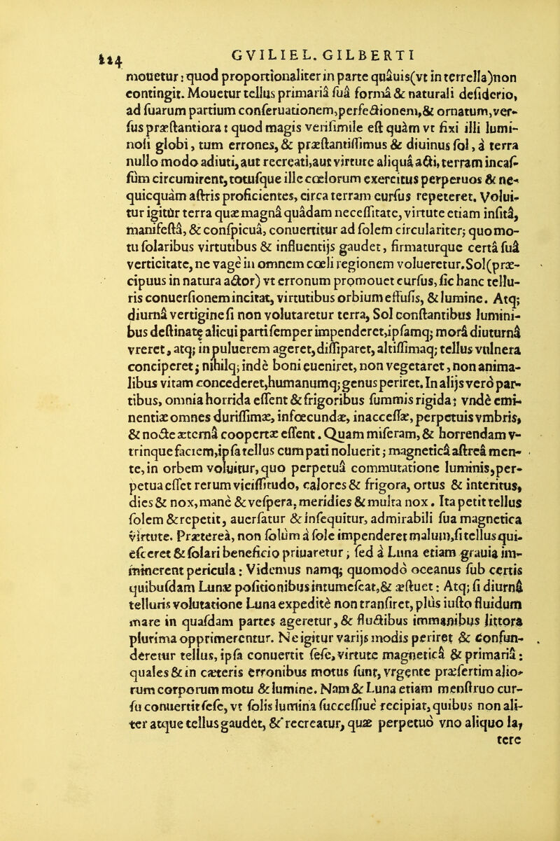 mottetur : rjuod proportîonaliter in parte qnâuis(vt in tçrrcIIa)non contingit. Mouetur lélm primariâ fuâ fornia & naturali dcfidcrio, ad fuarum partium conreruadonemîperfeâioneni,& ornatumjver*' fus praeftantiora t quod magis veriflmiîe eft quàm vt fixi illi lumi- noii globi, tum erronés,& praedantiiTimus& diainusTohi terra nulio modoadiuti^auc recrçati,aui: virtutc âliquâa^i^terram incaP fum cireurairentjtotufque illc cœlorum exercicus perperuos 6f ne-* quîcquâmâftrisproficientcs,cir<:a terram eurfus repeteret, Volui* tur igitùr terra quacmagnâquâdam necefTitatCj vinute etiam infitâ, manifeftâ, & conlpicuâ, conucrtitar ad foletti circulariterj quomo- tufolaribus virtutibus & infîucntijs gaudet, firmaturquc certâfuâ vcrticitatc, ne vagé in omncm cœli rcgionem voîiieretur,SoI(prae-' cipuus in natura aâ:or) vt crronum prQmouct curfus, fîc hanc telîu- risconucrfionemincit^j virtutibus orbiumeffuns, &Iuraine. Atq; diumâ vertigincfi non voîutarctur terra, Sol conftantibos îumini- bus dcftinat^ aîicui partifcmper impendcret,ipfaniqj morâ diuturnâ vrerct, atq; in puîuerem agcret,diftiparct,aîtiffiniaq; tellu^vttlnera conciperet^ nihilqjindè bonieucnirct,non vegetaretjnonanima- libus vitam conccderet,humanunîqjgcnuspcriret.Inâlijsvcrdpaiw tibus, omniahorridacflcnt&frigoribus fumnnisrigidaî vndècmi* nentiaeomncs duriflimse, infœcundse, inacccflae,perpctuis vmbri^> & nov^e aetcniâ coopcrtac cffent. Quam miferam, & faorrendam v- trinqucfacicm,ip(àtellus compati noluerit j rnagneticâaftrcâ men- te, in orbem voîuîtur,quo pcrpetuâ commutatîone lumimsjper- petuaeflct rerum vicifîitudo, caJorcs& frigora, ortus & interitus^ dics& nox,manè&vefpera.mendies&muîtanox. îtapetittellus rolcm&repetit5 aucrfàtur ^infequitur^ admirabiîi fuamagnctica v^rtute. Prxtereà, non fôlùm à foîe impcndercrmalum/itcllusqui- edcfct &folari benefîdo priuaretur -, fed à Luna etiam gfauia im- mtflercnt pericuk : Vidcmus namq; quomodo oceanus fub certis quibufdam Lunx pofitionibu$intumcfçar,S^ .«ftuet : Atq; fi diurnâ telluds volutatione Luna expeditè non tranfiret, plus iufto fluidum mare in quafdam partes ageretar,& flu<aibus immambus Jiçtor^ plurima opprimercntur. Neigîtur varijsmodis perirei Bc ^onfun- dercmr tellus, ipfà conuertit fefe,virtuîc magnencâ §cpriraariâ: qualesôcin cœteris erronibus motus runr,vrgçntc praercrtim ajio* rum corporum motu & iumînc. Nam&: Luna etiam menftruo çur^ fu comiertitre(c, vt folis îumina (ucccflîuc recipiata quibu$ non ali- ter atque tellus gaudèt,&*rccreatur,qu2e perpetuo vnoaliquolai