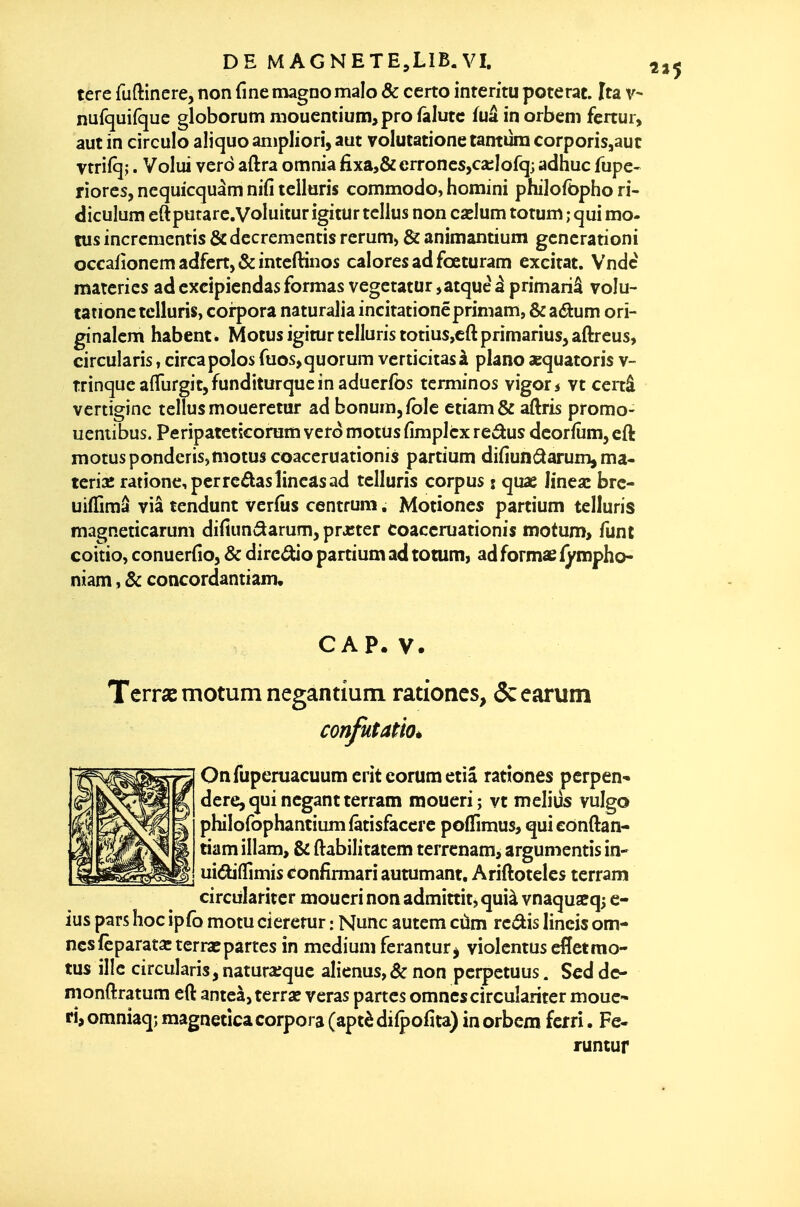 terc fuftinere, non fine magno malo Ôc ceno inreritu poterat. [ta v- nufquifquc globorum mouentium,pro falutc fuâ in orbem fertur, aut in circule aliquo anipliori, aut volutatione tantura corporisjauc vtrifqj. Volui verd aftra omnia fixa,&crroncs,ca;Iofqj adhuc fupe- riorcs, nequicquàm nifi telluris commodo, homini philofbpho ri- diculum eftputarc.VoIuitur igitur tcllus non carlum totum ; qui mo- tus incrcmentis & dccrementis reruni) & animantium gcncrationi occafionemadfcrtj&intcftinos calores ad fœturam excitât. Vndc matcries ad cxcipicndas formas vegctatur ,atquè à primariâ volu- tatione telluris, corpora naturalia incitationéprimam, & zékum orî- ginalcm habent. Motus igitur telluris totius,cft primarius, aftreus, circularis, circa polos fuos, quorum verticitasà piano sequatoris v- trinquealTurgitjfunditurqucinaducrfbs termines vigor* vt cenâ vertiginc tellusmoueretur ad bonura^fole etiam& aftris promo- uentibus. Peripatctscoram vero motus fimpicx redus dcorfûm, eft motus pondcris,motus coaccruationis partium difiunâarum, ma- tcrisc rationcpcrreâasiincasad telluris corpus : quae Jinea: brc- uiffimâ via tendunt verfus centrum. Motiones partium telluris magneticarum difiundarum, prjcter coaccruationis motum, funt coitio, conuerfio, & direâùo partium ad totum, ad formas fympho- niam, & concordantiam, CAP.V. Terrse motum negantium rationcs, ôcearum confutatio* Onfuperuacuumeritcorumetiâ ratîônes perpen- dere, qui ncgant terram moueri; vt melius vulgo philofophantiumfâtisfaccrc poffimus, quiconftan- tiam illam, & ftabilitatem terrcnam, argumentis in- ui(5U(fimisconfirmariautumant. Ariftotelcs terram circiilaritcr moueri non admittit, quià vnaquaeq; c- ius pars hoc ipfo motu ciererur : Nunc autem cùm redis lineis om- ncsfèparata:terraîpartes in médium ferantur^ violentus effetmo- tus illc circularis, naturaîque alienus,&non perpetuus. Scddc- monftratum eft anteàj terrae veras partes omncscirculariter moue- ri, omniaq; magnetica corpora (aptè difpofita) in orbem ferri. Fe- runtur