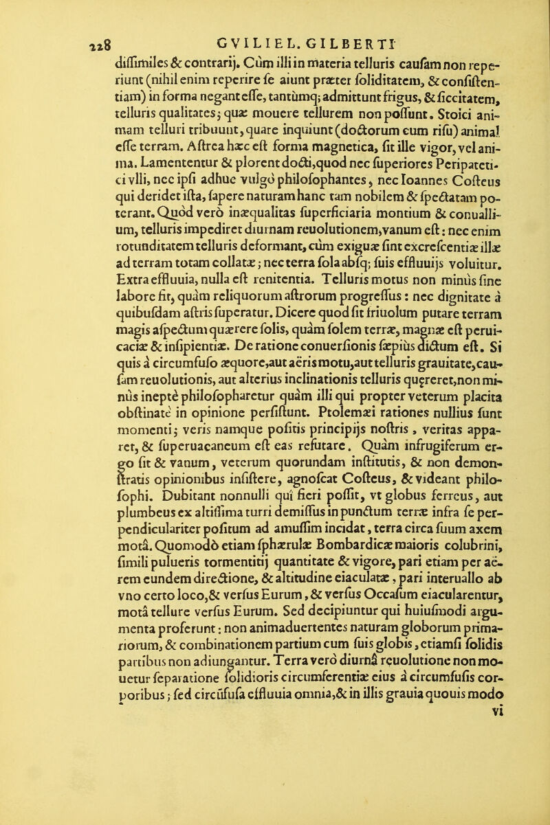 diiTirtiilcs Se contrarij* Cùm iîli in niatcria telluris cau/am non repe- riunc (nihil enim repcrire fe aiunt praeter foliditatcm^ & confiften tianî) in forma negantefle, tantLimq;admittuntfrigus, &£ccîtatem, telluris qualitatesjqua; mouere tellurem noopoflunt. Stoici ani~ mam teiluri tribuunt,quarc in<juiunt(do(ftorum eum rifu) animal cfTe terram. Aftrcahxc cft forma magnetica, fit ille vigor,vcl ani- ma. Lamententur & plorcntdodi,quod ncc fuperiorcs Pcripatcti- ci vlliî ncc ipfi adhùc vuîgo philofophantcs ^ ncc loannes Coftcus qui dcrîdct ifta, fapcrc naturamhanc tam nobîlcm & fpedatam po- terant, Quod vcrô ina^quaîitas fupcrficiaria montium & conualli- um, telluris impcdirct diurnam rcuoIutioncm>vanum cft : ncc enim rotunditatcm telluris déformant, cûni exigua: fintcxcrcfccntiïeillae ad terram totam coUatae ; ncc terra folaabfq; fuis effluuijs voluitur, Extraeffluuia,nullacft rcnitcntia. Telluris motus non minus fine lâborc fitj qu^^m rcliquorum aftrorum progrcfliis : ncc dignitatc a quibufdam aftris fupcratur. Dicerc quod fit friiioîum putare terram magis afpedumquserere folis, quàm folem tcrraf, magn« cft pcrui- caciae&infipicntias. Derationcconuerfionisfâepiùsdidum eft. Si quis à circumfufo aequorc,aut aërisraotu,autteiIuris grauitate>cau- fam rcuolutionis, aut altcrius inclinationis telluris quçrerct,non mi^ nus ineptè philofopharctur quâm illiqui proptcr veterum pîacita obftinate in opinione pcrfiftunt. Ptolemaei rattones nullius funt momcntij vcris namquc pofitis; principijs noftris , veritas appa- rcr, & fuperuacaneum eft eas refutare. Quàm infrugiferum cr* go fit & vanum, veterum quorundam inftitutis, & non demon- ttratis opiniombus infiftcre, agnofirat Cofteus, &vidcant philo- fophi. Dubitant nonnulli qui ficri poffît, vt globus fcrreus, aut plumbcuscxaltiirimaturridemiflusinpundum terrac infra fepcr- pcndicuîaritcrpofitum ad amuffim inadat, terra circa fuum axem motâ. Quomodô etiam fphxrulae Bombardica: raaioris colubrini, fimili pulucris tormentitij quantitate & vigore, pari etiam per aë- rcmeundemdireâione, &altitudineeiaculat2C, pari intcruallo ab vno certo loco,& verfus Eurum ,& verfus OccaTum ciacularentur, motâ tellure verfus Eurum. Sed dccipiuntur qui huiufiiîodi argu- menta proferunt : non animaducrtcntes naturam globorum prima- nomm^ & corabinationem partium cum fuis globis, ctiamfi folidis partibus non adiungantur. Terra verd diurnâ rçuolutione non mo- ueturfepaiatione folidioris circumfcrentîae cius icîrcumfufis cor- poribus y fed circiifufa cffluuia omnia,& in illis grauia quouis modo vi