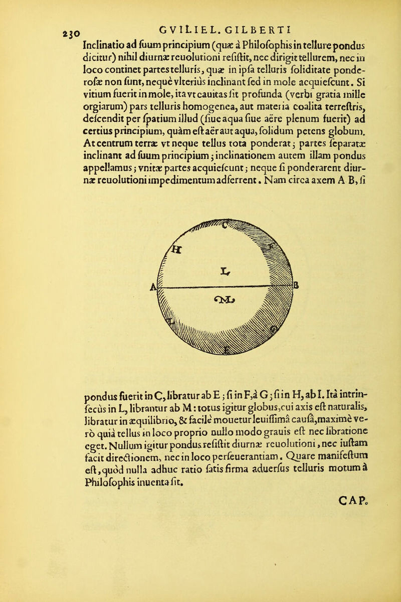 Inclinatio ad fûum principium (quae à Philofûphis in tellure pondus dicituf) nihil dimnx reuolurioni refiftit, nec dirigittelîurcm, nec in lococontinet partestellurîs,quae in ipfâ teîluris foliditate ponde- rofae non funt, nequc vlteriùs inclinant fed in mole acquiefcunt. Si vitiumfueritinmolcjitavtcâuitasiît profunda (verbi gratia mille orgiarum) pars telluris homogenea, aut materia coaiita tcrreftris, deTcenditperlpatiumillud (fiucaquafme aëre plénum fuerit) ad certius prineipium, quàmeft:aërautaqua,fo]idum petens globum, Atcentrumterrai vtncque tellus tota pondérât^ partes feparatcE inclinant ad fuum prineipium ^ inclinationem autem illam pondus appelîamus ; vnitae partes acquiefcunt ; neque fi ponderarent diur- nac reuolurioni impcdimentum ad ferrent. Nam circa axem A B, il pondus fuerit inÇ Jibratur ab E ; fi inF,i G 3fiin H,abî. Itâ intrîn- fccùs in L5 librantur ab M : totus îgitur gîobus,cui axis eft naturalis, Jibratur in asquilibrio,& facile moueturleuiffimâ cauÊjmaximè ve- ro quia tellus in loco proprio nulio modo grauis eft nec libratione egct. Nullum igitur pondusrefiftit dîurnai reuolurioni,nec iuftam facit dircdionemy necinlocopcrfeuerantiam. Quare manifeftuni eftjquodnulla adhuc ratio fatisfirma aduerfus telîuris motumà Philofophis inuentafît,