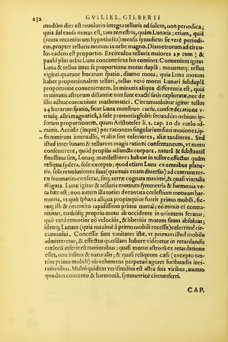 modûm dics eft reuolutio intégra teîluris ad fbIeni,uon penodica j quia fol caufa mocus ed, tam terreftns,<|uâm Lunaris : etiam, quià (ïuxta recentioi umhypothcfes)men{îs lynodicus fîcverè pcriodi^ cusjproprcr tclluris raotuminorbc magno.Diamctrorum ad circu- les eademcftproportio» Ëccirculûs telluris majores ip cum | 8c pauloplus orbis Lune concentrîcus bis continet.Conucniuntigitur Luna èc tellus intcr fe proportione motus duplâ ; moucturq; tellus viginti quatuor horarum Tpatio^diumo motuj quia Luna motum habct proporiionalcm tclluri, tellus vcrômotui Lunari fubduplâ proportione conucnientem. In minuris aliqua differentia cft, quià in minutis aftrorura dillantiae non funt cxadé fatis exploratae^cc de illisadhuccofluemunt niathematici. Circumuoluiturigitur tellus a4horarum:^atio,ficutLunamcnftruo curfu^confœdcfatione 7- triufq; aûrimaçieticâ^àfolc promorisglobisfccundùmorbiunî ip* forum proportionem,quamAriftoteIes li.i, cap. 10 de cœload- mittit. Accidit (inquit) perrationemfingulariumiîerimotiones,!^ M fisnimirum inieruallis, vtali^fint cclcriorcs, alia: tardiores * Sed iftud intcr Iunam& tellurem magis rationi confcntancum, vt motu confentircnt, qudd propiùs adiun^ corpora 1 naturâ & fiibAâutiâ fimillinia fmt, Lunaq; manîfefttores habeat in tellureefFedus qudm rcHquafydcra, folc excepto îquod etiam Luna ex omnibus piane- tis, iola reuoiuiioncs fuas(quamuis etiam diucrias) ad centrumter- fummatini conférât, fitqîterrae cognata maximc,&quafi vinculis âlligata. Luna^ igitur& telluris motuum fymmctria & barnujnia ve- fa haec ell: ; non autem illatoties decantata cœleftium motuum har- nionia, vt què fpharra aliquapropinquior fuerit primo mobili, fic- Toq;iîli&cmcntitorapidifl[]mo primo motuîieô minus ci contra- nitaturjtardiùfqîproprio motu aboccidcnte in orientera feratut; quo vcrorcmotioreoveîociuSj&îiberiûs motum fuum abfoluatj idcoqj Lunam (quia maximè â primo mobili recc(nt)ce]ernmc' dr- cumuolui. Conccffa^ funt vanîtates ift«,vt pnmumillud mobile admitteretur,&cfFe^usquofdâm haberevidercturin retardandis cœîorû infcrîorûmotîonibus ; quafî motus aflronl ex retardatione cÛcty non infitus 8c naturaîis 5 Se quail rcliquum caeli ( excepto tan- tiim primo mobili) visvehemens perpetud ageret furibuadis inci- tationibus.Muîtoquidemverifimiliuseft aftra fuis viribus^mutuo quodam concentu & harmoniâ, lymmetricè circumferri.