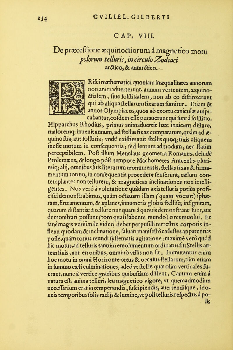 CAP* VliL Dcprsecefilone aèquinodtiorum à magnetÎGo motu folorum tetluris^ in circulo Zodtaci arâticoj & antardico. Rifcimathematici quoniam îfijequalitates annorum non animadueiterunt, annom vertentem, xcpino- dialem, fiue foKlitiaîcm, non ab eo diftinxerunt qui ab aliqua ftellarum fixarum fumkur, Etiam & [j annos Olympiacos,quôs ab cxortu canîculse aufpi- cabantur,eoÛem effeputauerunt qui funtâ loiftitio. Hipparchus Rhodius, primus anirtiaduertit hacc inuicem diftare> lîiaioreftiq; inucnîtanmim,ad ftellas fixas comparatum^quàmad quinoâia,autfolftiria: vndé cxiftîmauit fteiiisquoqj fixis aliqucm incfTcmotum in confequcntia; fed lentumadmodàm,ncc ftatim pcrceptibilcm. Poft illum Mencîaus geomerraRomanus,dcind^ PtoIcmscuSj&longopoft tcmpore Machomctes Aracen{îs,pluri- miq; aîij, omnibus fuis literarum monumentis, ftellas fixas & firma- ftientum totum, in confèquentia procedere fcnfêrunt, caeîum con- templantes non tellurem, & magneticas încîinationes non intelli- gentes . Nos vcro â volutatione quâdam axistelluris potiùs profi- ci/cidennonftrabimus, quàm odauam illam (quam vocant) fphiB- râitî,firman-icntum, & apJancs,innumcris globis ftellifq; infignitam, quarum diftantiae à tellure nunquam âquoyssdemonftrat^ funr,aut dcmonftrari pofTunt (totoquafîîabentc mundo) circumuokii. Et fanèmagisvcnïimilc vidcri débet pcrpufiîîiterrcftris corporis în- flexu quodam & inclinatione, iâluarimanifeftôcaeleftesapparcntias poflre,quàm totius mundi iyftematis agitation e ; maxinfiè vcro qudd hic motus,ad telluris tamum cmoîumentum ordinatusfitcSteîlis au- fcemfixis, aut erronibus, omninô vtilis non fit. Immutantur enim hoc motu in orani Horizonte ortus & occafiisftellarumjtùm etiam in fumato cîeli culminationcs^ adco vt ftclîae quae olim verticales fu- erant,nunc à vertice gradibus quibufHam diftent. Cautum enim à natura eft, anima telluris fcumagnctico vigore, vt quemadmodùm neceflarium erat intempcrandis jfufcipiendis, auertcndifque, ido- neis tcmporibus folis radijs &Iuminc,vt poli telluris rerpeélusà po- lis