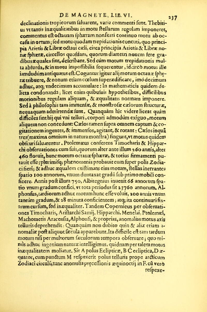 declinationîs tropicorum faluarcnt, varia commcnti funt. Tlicbiii- us vttantis inaequalicatibus in motu ft-ellarum rc|;ulam imponeret, commentuseftoârauamfphaeramnonfeiri continuomotu aboc- caliiinortuiïijred motuquodamnepidfttjonisconcuti, quo princi- pia Arietis &LibraEodaui cadi, drcaprincipia Arietis& Libra: no- nx fph«r«,circcllos quofdani, quorum diametn noucm fcre gra,- dibusaequalesfint,de(cribânt,Sedc«mmotum trepidationis mul- ta abfurda»8ciniiiotu impolTibîlia fequcienturjdcircè motus iJle iamdudilmantiquatus eft.Coguncui igitur aJîj morum octaui; fphc- rétribuerez &nonum etiamccelumfupcracdificare, imddccimuni adhuc, atq; vndccimum accumularc : în mathemuticis quidem de- Iicta condonandaj licct enim quibufuis hypothefîbus, difficiîibus morionibus regtiîam aliquam, &xqualitatis normam imponcrc. Sed à philofophis tam immenfas, ôc mondrofse casiorum ftiucturx, nequaquamadmirtendaEfum. Quanquàm hic vidcrcliceat quàm dimciies fim hij qui vni telluri, corpori admodiim exîguo ^rnotum aliquein non concédant: C«los tamen fupra omnem captum & co- gitadonemingentes,& iramenfos* agitant, & rotant : Cslosinquâ trcs(Rîaxima omnium in naturamonftra) finguntjVt motus quidem obfcuriraluarentnr.PtoIenîseus conférées Timocbaris& Hippar- r,bi oWèruationes cum fuis^quorum alter ante 'û\um^6o annis,aîîei 460 floruit, hunemotunnioctâU2e{pha;rae,&totius firmamenti pu- tauit efrcîpînrimîïq{ pbjenonisnis probauit eura fûper polis Zodia^ ci hcrij & adbuc acquaîem cxiftimans cius motum, ftellasinerrantes fpatio 100 annoroni> vnum duntaxatgradil fub primo mobiîicoiî- ficcre. Annis poft îîJum 750, Aibicegnius inucnît 66 aiinorum fpa- tio vnum gradum confici, vt tota periodus fit 2 3760 annorum» Aï- phonfus^tardiorem adhuc motum hune clTçToluit, aoo annis vnum, tantùm gradum,& a8 minuta conficientem j atqjita coniinuarifix- amm curfum, fed ina;quaiiter. Tandem Copernicusper obferuati* ones Timocharis, AriftarchiSamij, Hipparchi, Menelai; Ptolcma^î, Machomctis Araccnfis, Alphonfi, & proprias^anomalias motus axis teUurîsdcprehetsdit: Quanquàm non dubico quin 8c alije etiam a- nomaliac poft aliquot &cuîa apparcbunt.îta difficile ell tam tar d«m motum nifipermuhorum fâ:cuiorura tempora obreniarcj quo mi- nus adhuc ingeniamnaturaesntclîigimus, quidnampcrtaîcmmotus insequalitatcm moîiatur. Sir A polus Ech'pticsE, B C ccliptica,D a?- quator,curapundum M reipexcrit po!ustcî!uris prope ardicum Zodiaci cir€ulu»mnc anomaHaprf celTionis sec^uiooai) in F.cû ver6 refpexc-