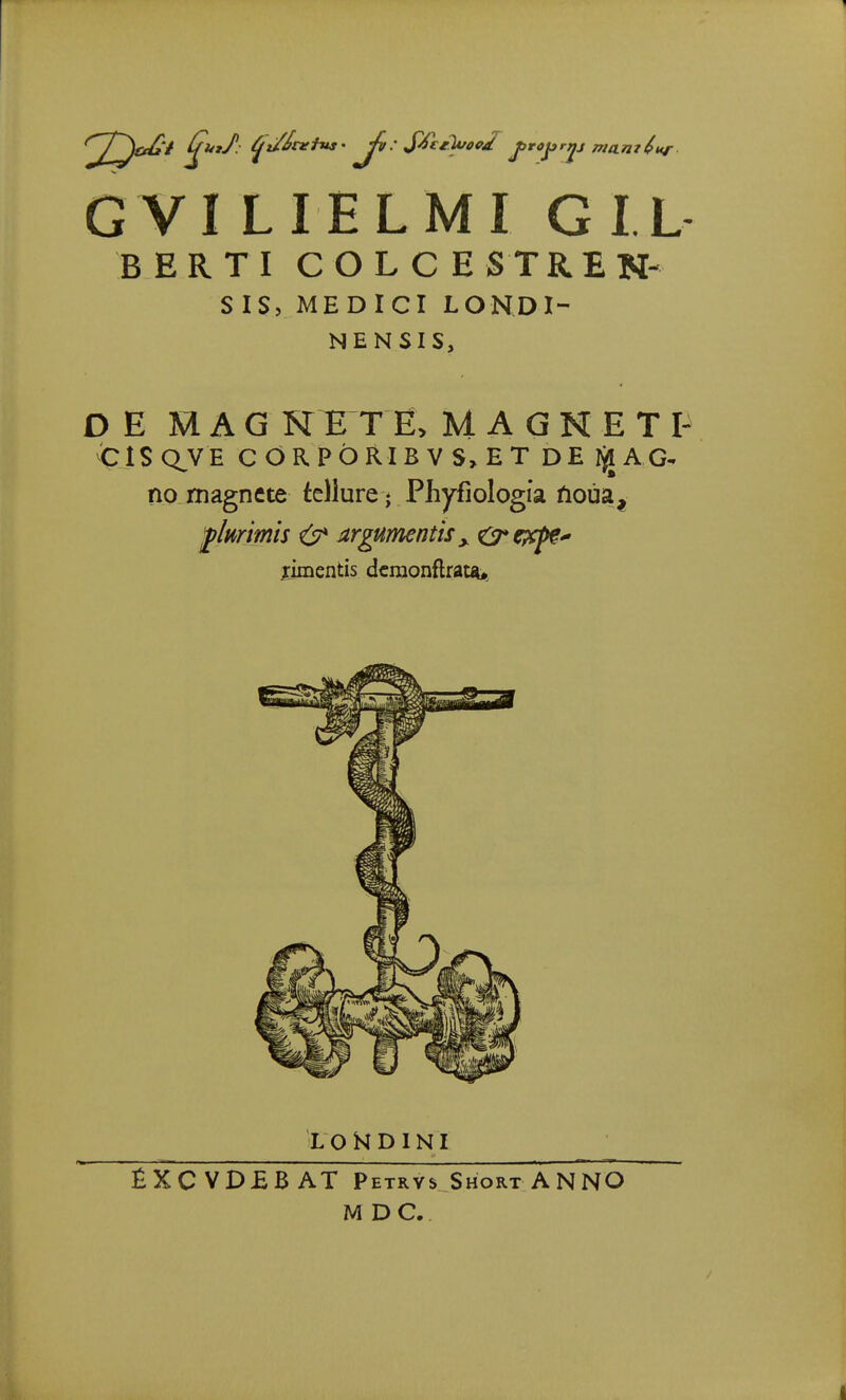 G VI LIELMI GIL BERT I COLCESTREN- SIS> MEDICI LONDI- NENSIS, DE MAG NETE, MAGNETI- CISQ^VE cOR.PbRIBVS>ET DE tyi AG- no rnagnete tellure ♦ Phyfiologia ftoua, fhrimis & argumentisx 0*expe* rimentis dcraonftrata* LOHDINI fiXCVDEBAT Petrvs Short ANNO