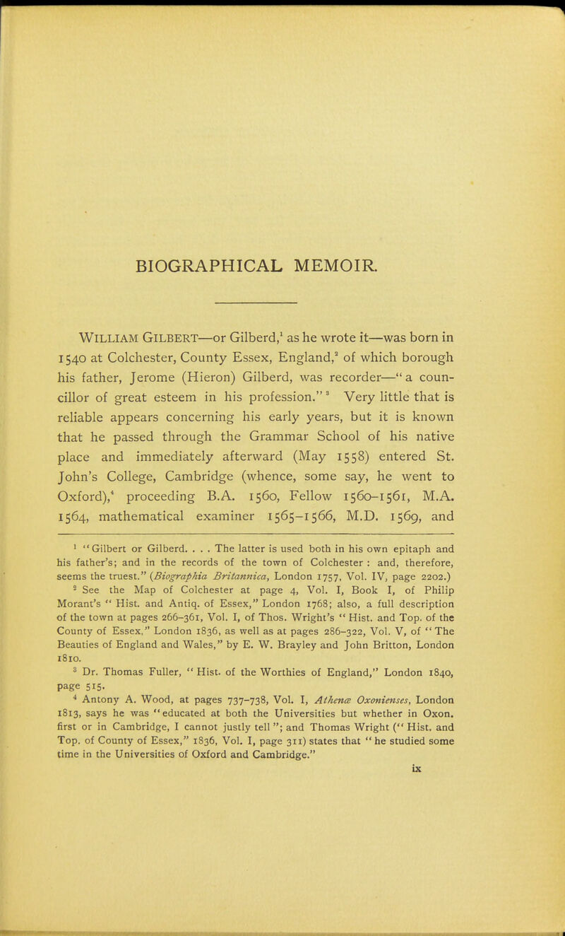 BIOGRAPHICAL MEMOIR. William Gilbert—or Gilberd,1 as he wrote it—was born in 1540 at Colchester, County Essex, England,2 of which borough his father, Jerome (Hieron) Gilberd, was recorder— a coun- cillor of great esteem in his profession. 3 Very little that is reliable appears concerning his early years, but it is known that he passed through the Grammar School of his native place and immediately afterward (May 1558) entered St. John's College, Cambridge (whence, some say, he went to Oxford),4 proceeding B.A. 1560, Fellow 1560-1561, M.A. 1564, mathematical examiner 1565-1566, M.D. 1569, and 1 Gilbert or Gilberd. . . . The latter is used both in his own epitaph and his father's; and in the records of the town of Colchester : and, therefore, seems the truest. {Biographia Britannica, London 1757, Vol. IV, page 2202.) 2 See the Map of Colchester at page 4, Vol. I, Book I, of Philip Morant's  Hist, and Antiq. of Essex, London 1768; also, a full description of the town at pages 266-361, Vol. I, of Thos. Wright's  Hist, and Top. of the County of Essex, London 1836, as well as at pages 286-322, Vol. V, of The Beauties of England and Wales, by E. W. Brayley and John Britton, London 1810. 3 Dr. Thomas Fuller,  Hist, of the Worthies of England, London 1840, page 515. 4 Antony A. Wood, at pages 737-738, Vol. I, Athena Oxonienses, London 1813, says he was educated at both the Universities but whether in Oxon. first or in Cambridge, I cannot justly tell ; and Thomas Wright ( Hist, and Top. of County of Essex, 1836, Vol. I, page 311) states that he studied some time in the Universities of Oxford and Cambridge.