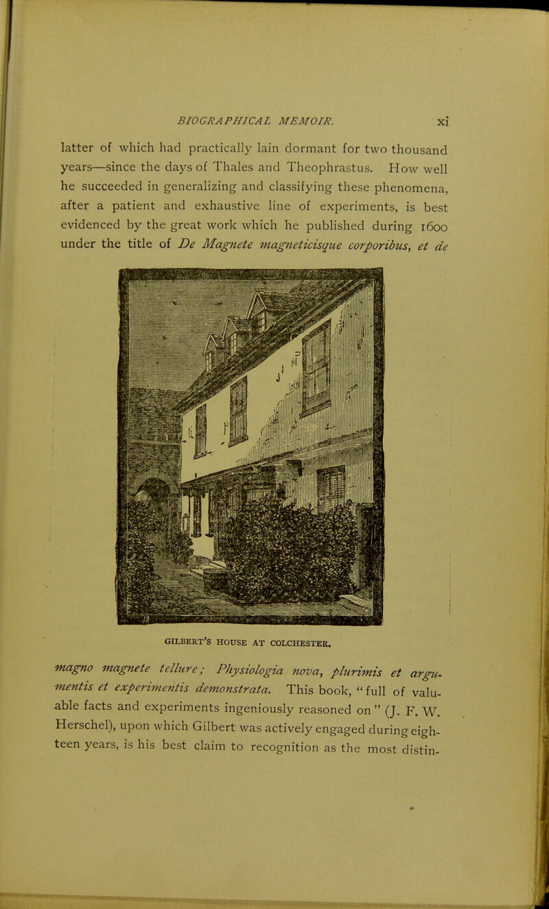 latter of which had practically lain dormant for two thousand years—since the days of Thales and Theophrastus. How well he succeeded in generalizing and classifying these phenomena, after a patient and exhaustive line of experiments, is best evidenced by the great work which he published during 1600 under the title of De Magnete magneticisque corporibus, et de GILBERT'S HOUSE AT COLCHESTER. magno magnete tellure; Physiologia nova, plurimis et argu. mentis et experimentis demonstrata. This book,  full of valu- able facts and experiments ingeniously reasoned on  (J. F. W. Herschel), upon which Gilbert was actively engaged during eigh- teen years, is his best claim to recognition as the most distin-