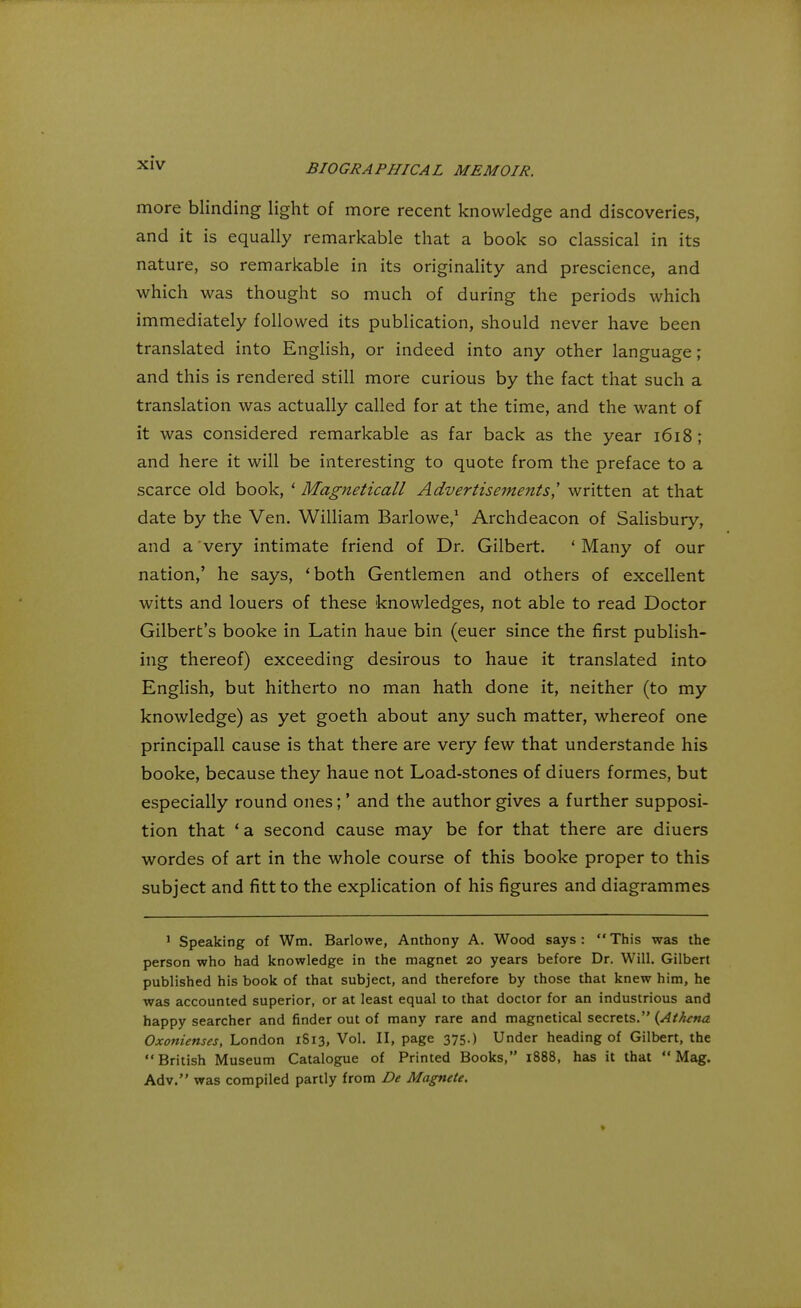 more blinding light of more recent knowledge and discoveries, and it is equally remarkable that a book so classical in its nature, so remarkable in its originality and prescience, and which was thought so much of during the periods which immediately followed its publication, should never have been translated into English, or indeed into any other language; and this is rendered still more curious by the fact that such a translation was actually called for at the time, and the want of it was considered remarkable as far back as the year 1618 ; and here it will be interesting to quote from the preface to a scarce old book, ' Magneticall Advertisements,' written at that date by the Ven. William Barlowe,1 Archdeacon of Salisbury, and a very intimate friend of Dr. Gilbert. ' Many of our nation,' he says, 'both Gentlemen and others of excellent witts and louers of these knowledges, not able to read Doctor Gilbert's booke in Latin haue bin (euer since the first publish- ing thereof) exceeding desirous to haue it translated into English, but hitherto no man hath done it, neither (to my knowledge) as yet goeth about any such matter, whereof one principall cause is that there are very few that understande his booke, because they haue not Load-stones of diuers formes, but especially round ones;' and the author gives a further supposi- tion that ' a second cause may be for that there are diuers wordes of art in the whole course of this booke proper to this subject and fitt to the explication of his figures and diagrammes 1 Speaking of Win. Barlowe, Anthony A. Wood says: This was the person who had knowledge in the magnet 20 years before Dr. Will. Gilbert published his book of that subject, and therefore by those that knew him, he was accounted superior, or at least equal to that doctor for an industrious and happy searcher and finder out of many rare and magnetical secrets. {Athena Oxonienses, London 1813, Vol. II, page 375.) Under heading of Gilbert, the British Museum Catalogue of Printed Books, 1888, has it that Mag. Adv. was compiled partly from De Magnete. >