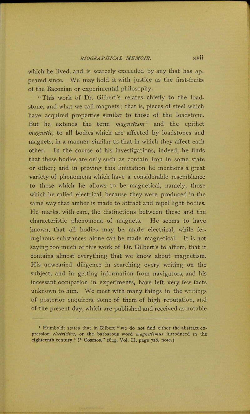 which he lived, and is scarcely exceeded by any that has ap- peared since. We may hold it with justice as the first-fruits of the Baconian or experimental philosophy. This work of Dr. Gilbert's relates chiefly to the load- stone, and what we call magnets; that is, pieces of steel which have acquired properties similar to those of the loadstone. But he extends the term magnetism1 and the epithet magnetic, to all bodies which are affected by loadstones and magnets, in a manner similar to that in which they affect each other. In the course of his investigations, indeed, he finds that these bodies are only such as contain iron in some state or other; and in proving this limitation he mentions a great variety of phenomena which have a considerable resemblance to those which he allows to be magnetical, namely, those which he called electrical, because they were produced in the same way that amber is made to attract and repel light bodies. He marks, with care, the distinctions between these and the characteristic phenomena of magnets. He seems to have known, that all bodies may be made electrical, while fer- ruginous substances alone can be made magnetical. It is not saying too much of this work of Dr. Gilbert's to affirm, that it contains almost everything that we know about magnetism. His unwearied diligence in searching every writing on the subject, and in getting information from navigators, and his incessant occupation in experiments, have left very few facts unknown to him. We meet with many things in the writings of posterior enquirers, some of them of high reputation, and of the present day, which are published and received as notable 1 Humboldt states that in Gilbert  we do not find either the abstract ex- pression electricitas, or the barbarous word magnetismus introduced in the eighteenth century. ( Cosmos, 1849, Vol. II, page 726, note.)