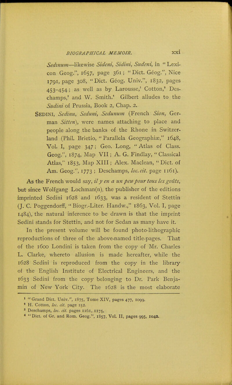 Sedinum—likewise Sideni, Sidini, Sudeni, in  Lexi- con Geog., 1657, page 361;  Diet. Geog., Nice 1791, page 308, Diet. Geog. Univ., 1832, pages 453-454; as well as by Larousse,1 Cotton,3 Des- champs,3 and W. Smith.4 Gilbert alludes to the Sudini of Prussia, Book 2, Chap. 2. SEDINI, Sedinu, Seduni, Sedunum (French Sion, Ger- man Sitten), were names attaching to place and people along the banks of the Rhone in Switzer- land (Phil. Brietio,  Parallela Geographiae, 1648, Vol. I, page 347; Geo. Long,  Atlas of Class. Geog.'4, 1874, Map VII; A. G. Findlay, Classical Atlas, 1853, Map XIII; Alex. Maclean, Diet, of Am. Geog.1, 1773 ; Deschamps, loc.cii. page 1161). As the French would say, ily en a un peu pour tons les gofits, but since Wolfgang Lochman(n), the publisher of the editions imprinted Sedini 1628 and 1633, was a resident of Stettin (J. C. Poggendorff,  Biogr.-Liter. Handw., 1863, Vol. I, page 1484), the natural inference to be drawn is that the imprint Sedini stands for Stettin, and not for Sedan as many have it. In the present volume will be found photo-lithographic reproductions of three of the above-named title-pages. That of the 1600 Londini is taken from the copy of Mr. Charles L. Clarke, whereto allusion is made hereafter, while the 1628 Sedini is reproduced from the copy in the library of the English Institute of Electrical Engineers, and the 1633 Sedini from the copy belonging to Dr. Park Benja- min of New York City. The 1628 is the most elaborate 1 Grand Diet. Univ., 1875, Tome XIV, pages 477, 1099. * H. Cotton, loc. cit. page 152. 8 Deschamps, loc. cit. pages 1161, 1175. 4 Diet, of Gr. and Rom. Geog., 1857, Vol. II, pages 995, 1042.