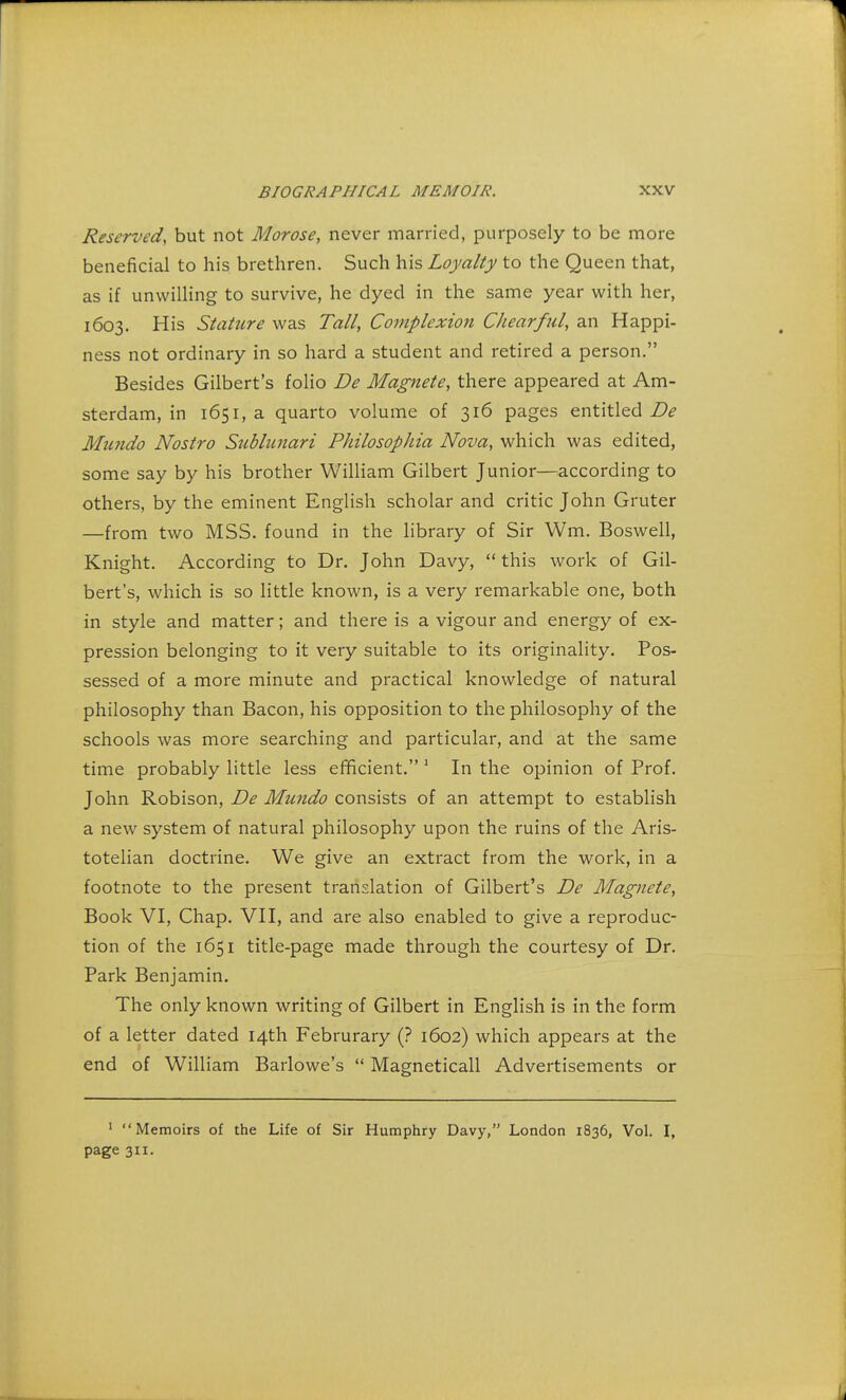 Reserved, but not Morose, never married, purposely to be more beneficial to his brethren. Such his Loyalty to the Queen that, as if unwilling to survive, he dyed in the same year with her, 1603. His Stature was Tall, Complexion Chearful, an Happi- ness not ordinary in so hard a student and retired a person. Besides Gilbert's folio De Magnete, there appeared at Am- sterdam, in 1651, a quarto volume of 316 pages entitled/?* Mtmdo Nostro Subhcnari Philosophia Nova, which was edited, some say by his brother William Gilbert Junior—according to others, by the eminent English scholar and critic John Gruter —from two MSS. found in the library of Sir Wm. Boswell, Knight. According to Dr. John Davy,  this work of Gil- bert's, which is so little known, is a very remarkable one, both in style and matter; and there is a vigour and energy of ex- pression belonging to it very suitable to its originality. Pos- sessed of a more minute and practical knowledge of natural philosophy than Bacon, his opposition to the philosophy of the schools was more searching and particular, and at the same time probably little less efficient. 1 In the opinion of Prof. John Robison, De Mundo consists of an attempt to establish a new system of natural philosophy upon the ruins of the Aris- totelian doctrine. We give an extract from the work, in a footnote to the present translation of Gilbert's De Magnete, Book VI, Chap. VII, and are also enabled to give a reproduc- tion of the 1651 title-page made through the courtesy of Dr. Park Benjamin. The only known writing of Gilbert in English is in the form of a letter dated 14th Februrary (? 1602) which appears at the end of William Barlowe's  Magneticall Advertisements or 1 Memoirs of the Life of Sir Humphry Davy, London 1836, Vol. I, page 311.