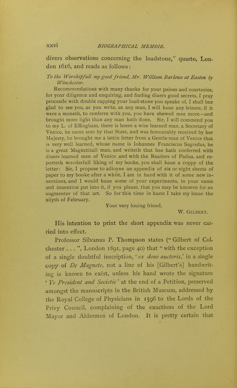 divers observations concerning the loadstone, quarto, Lon- don 1616, and reads as follows: To the Worship/till my good friend, Mr. William Barlowe at Easton by Winchester. Recommendations with many thanks for your paines and courtesies, for your diligence and enquiring, and finding diuers good secrets, I pray proceede with double capping your load-stone you speake of, I shall bee glad to see you, as you write, as any man, I will haue any leisure, if it were a moneth, to conferre with you, you have shewed mee more—and brought more light than any man hath done. Sir, I will commend you to my L. of Effingham, there is heere a wise learned man, a Secretary of Venice, he came sent by that State, and was honourably received by her Majesty, he brought me a lattin letter from a Gentle-man of Venice that is very well learned, whose name is Iohannes Franciscus Sagredus, he is a great Magneticall man, and writeth that hee hath conferred with diuers learned men of Venice and with the Readers of Padua, and re- porteth wonderfull liking of my booke, you shall haue a coppy of the letter: Sir, I propose to adioyne an appendix of six or eight sheets of paper to my booke after a while, I am in hand with it of some new in- uentions, and I would haue some of your experiments, in your name and inuention put into it, if you please, that you may be knowen for an augmenter of that art. So for this time in haste I take my leaue the xiiyth of February. Your very louing friend, W. Gilbert. His intention to print the short appendix was never car- ried into effect. Professor Silvanus P. Thompson states ( Gilbert of Col- chester . . . , London 1891, page 40) that with the exception of a single doubtful inscription, 1 ex dono auctoris,' in a single copy of De Magnete, not a line of his [Gilbert's] handwrit- ing is known to exist, unless his hand wrote the signature ' Ye President and Societie' at the end of a Petition, preserved amongst the manuscripts in the British Museum, addressed by the Royal College of Physicians in 1596 to the Lords of the Privy Council, complaining of the exactions of the Lord Mayor and Aldermen of London. It is pretty certain that