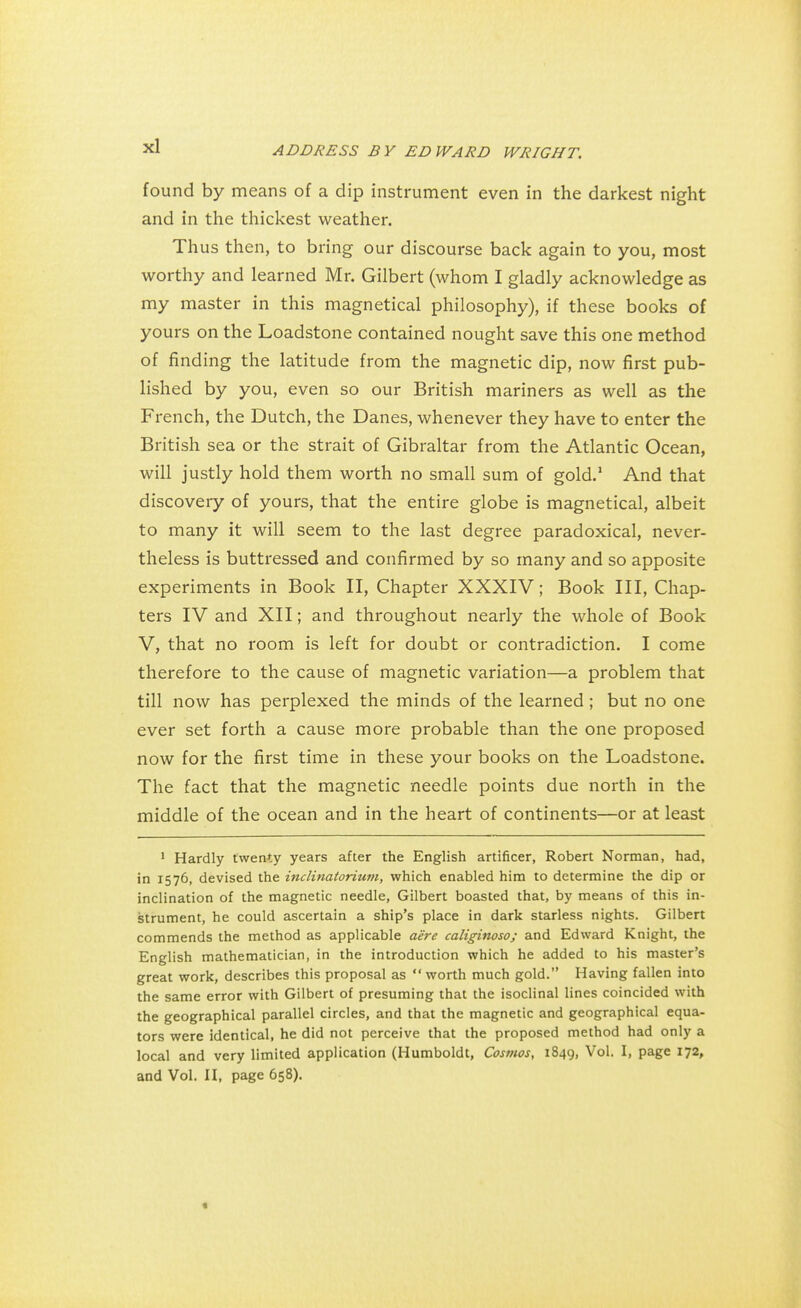 found by means of a dip instrument even in the darkest night and in the thickest weather. Thus then, to bring our discourse back again to you, most worthy and learned Mr. Gilbert (whom I gladly acknowledge as my master in this magnetical philosophy), if these books of yours on the Loadstone contained nought save this one method of finding the latitude from the magnetic dip, now first pub- lished by you, even so our British mariners as well as the French, the Dutch, the Danes, whenever they have to enter the British sea or the strait of Gibraltar from the Atlantic Ocean, will justly hold them worth no small sum of gold.1 And that discovery of yours, that the entire globe is magnetical, albeit to many it will seem to the last degree paradoxical, never- theless is buttressed and confirmed by so many and so apposite experiments in Book II, Chapter XXXIV; Book III, Chap- ters IV and XII; and throughout nearly the whole of Book V, that no room is left for doubt or contradiction. I come therefore to the cause of magnetic variation—a problem that till now has perplexed the minds of the learned ; but no one ever set forth a cause more probable than the one proposed now for the first time in these your books on the Loadstone. The fact that the magnetic needle points due north in the middle of the ocean and in the heart of continents—or at least 1 Hardly twenty years after the English artificer, Robert Norman, had, in 1576, devised the inclinatoritim, which enabled him to determine the dip or inclination of the magnetic needle, Gilbert boasted that, by means of this in- strument, he could ascertain a ship's place in dark starless nights. Gilbert commends the method as applicable aire caliginoso; and Edward Knight, the English mathematician, in the introduction which he added to his master's great work, describes this proposal as worth much gold. Having fallen into the same error with Gilbert of presuming that the isoclinal lines coincided with the geographical parallel circles, and that the magnetic and geographical equa- tors were identical, he did not perceive that the proposed method had only a local and very limited application (Humboldt, Cosmos, 1849, Vol. I, page 172, and Vol. II, page 658). «