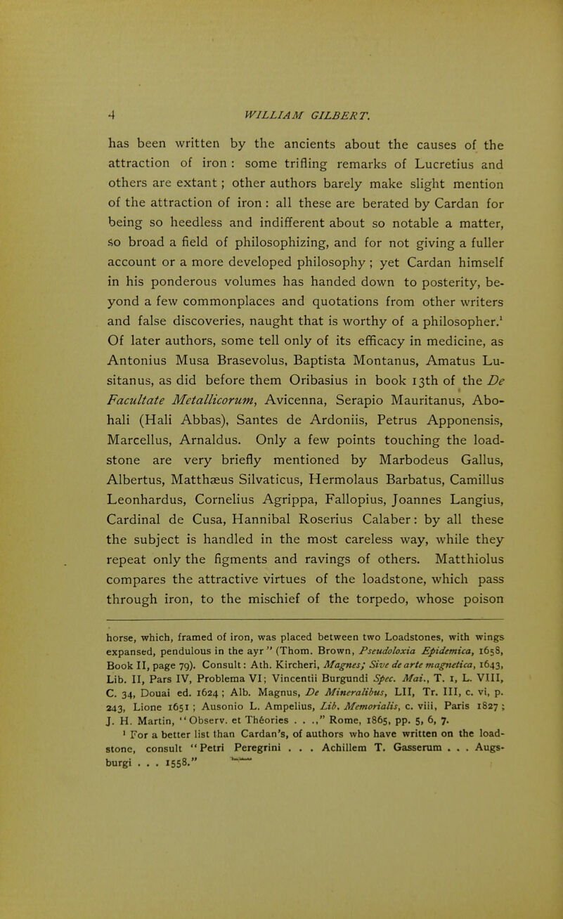 has been written by the ancients about the causes of the attraction of iron : some trifling remarks of Lucretius and others are extant ; other authors barely make slight mention of the attraction of iron: all these are berated by Cardan for being so heedless and indifferent about so notable a matter, so broad a field of philosophizing, and for not giving a fuller account or a more developed philosophy; yet Cardan himself in his ponderous volumes has handed down to posterity, be- yond a few commonplaces and quotations from other writers and false discoveries, naught that is worthy of a philosopher.1 Of later authors, some tell only of its efficacy in medicine, as Antonius Musa Brasevolus, Baptista Montanus, Amatus Lu- sitanus, as did before them Oribasius in book 13th of the De Facilitate Metallicorum, Avicenna, Serapio Mauritanus, Abo- hali (Hali Abbas), Santes de Ardoniis, Petrus Apponensis, Marcellus, Arnaldus. Only a few points touching the load- stone are very briefly mentioned by Marbodeus Gallus, Albertus, Matthaeus Silvaticus, Hermolaus Barbatus, Camillus Leonhardus, Cornelius Agrippa, Fallopius, Joannes Langius, Cardinal de Cusa, Hannibal Roserius Calaber: by all these the subject is handled in the most careless way, while they repeat only the figments and ravings of others. Matthiolus compares the attractive virtues of the loadstone, which pass through iron, to the mischief of the torpedo, whose poison horse, which, framed of iron, was placed between two Loadstones, with wings expansed, pendulous in the ayr  (Thom. Brown, Pseudoloxia Epidemica, 165S, Book II, page 79). Consult: Ath. Kircheri, Magnes; Sive dearte magnetica, 1643, Lib. II, Pars IV, Problema VI; Vincentii Burgundi Spec. Mai., T. I, L. VIII, C. 34, Douai ed. 1624 ; Alb. Magnus, De Mineralibus, LI I, Tr. Ill, c. vi, p. 243, Lione 1651 ; Ausonio L. Ampelius, Lib. Memorialis, c. viii, Paris 1827 ; J. H. Martin,  Observ. et Theories . . ., Rome, 1865, pp. 5, 6, 7. 1 For a better list than Cardan's, of authors who have written on the load- stone, consult  Petri Peregrini . . . Achillem T. Gasserum . . . Augs- burgi . . . 1558.