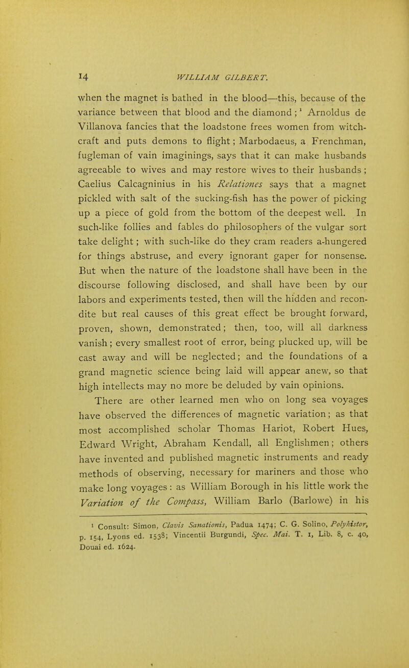 when the magnet is bathed in the blood—this, because of the variance between that blood and the diamond ;1 Arnoldus de Villanova fancies that the loadstone frees women from witch- craft and puts demons to flight; Marbodaeus, a Frenchman, fugleman of vain imaginings, says that it can make husbands agreeable to wives and may restore wives to their husbands ; Caelius Calcagninius in his Relationes says that a magnet pickled with salt of the sucking-fish has the power of picking up a piece of gold from the bottom of the deepest well. In such-like follies and fables do philosophers of the vulgar sort take delight; with such-like do they cram readers a-hungered for things abstruse, and every ignorant gaper for nonsense. But when the nature of the loadstone shall have been in the discourse following disclosed, and shall have been by our labors and experiments tested, then will the hidden and recon- dite but real causes of this great effect be brought forward, proven, shown, demonstrated; then, too, will all darkness vanish; every smallest root of error, being plucked up, will be cast away and will be neglected; and the foundations of a grand magnetic science being laid will appear anew, so that high intellects may no more be deluded by vain opinions. There are other learned men who on long sea voyages have observed the differences of magnetic variation; as that most accomplished scholar Thomas Hariot, Robert Hues, Edward Wright, Abraham Kendall, all Englishmen; others have invented and published magnetic instruments and ready methods of observing, necessary for mariners and those who make long voyages: as William Borough in his little work the Variation of the Compass, William Barlo (Barlowe) in his 1 Consult: Simon, Clavis Sanationis, Padua 1474; C. G. Solino, Polyhistor, p. 154, Lyons ed. 1538; Vincentii Burgundi, Spec. Mai. T. i, Lib. 8, c. 40, Douai ed. 1624.