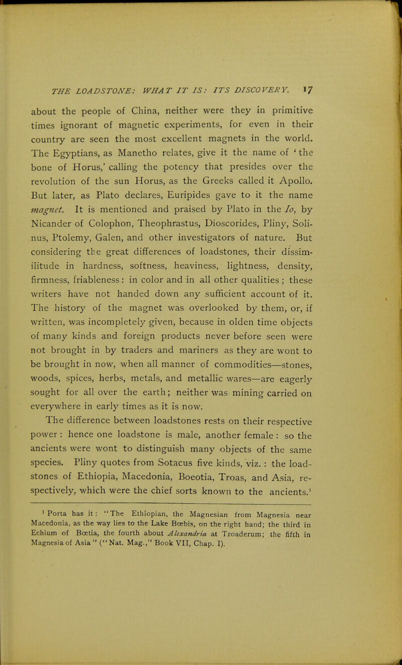 about the people of China, neither were they in primitive times ignorant of magnetic experiments, for even in their country are seen the most excellent magnets in the world. The Egyptians, as Manetho relates, give it the name of ' the bone of Horus,' calling the potency that presides over the revolution of the sun Horus, as the Greeks called it Apollo. But later, as Plato declares, Euripides gave to it the name magnet. It is mentioned and praised by Plato in the Io, by Nicander of Colophon, Theophrastus, Dioscorides, Pliny, Soli- nus, Ptolemy, Galen, and other investigators of nature. But considering the great differences of loadstones, their dissim- ilitude in hardness, softness, heaviness, lightness, density, firmness, friableness : in color and in all other qualities ; these writers have not handed down any sufficient account of it. The history of the magnet was overlooked by them, or, if written, was incompletely given, because in olden time objects of many kinds and foreign products never before seen were not brought in by traders and mariners as they are wont to be brought in now, when all manner of commodities—stones, woods, spices, herbs, metals, and metallic wares—are eagerly sought for all over the earth; neither was mining carried on everywhere in early times as it is now. The difference between loadstones rests on their respective power : hence one loadstone is male, another female : so the ancients were wont to distinguish many objects of the same species. Pliny quotes from Sotacus five kinds, viz. : the load- stones of Ethiopia, Macedonia, Boeotia, Troas, and Asia, re- spectively, which were the chief sorts known to the ancients.1 'Porta has it: The Ethiopian, the Magnesian from Magnesia near Macedonia, as the way lies to the Lake Bcebis, on the right hand; the third in Echium of Bcetia, the fourth about Alexandria at Troaderum; the fifth in Magnesia of Asia (Nat. Mag., Book VII, Chap. I).