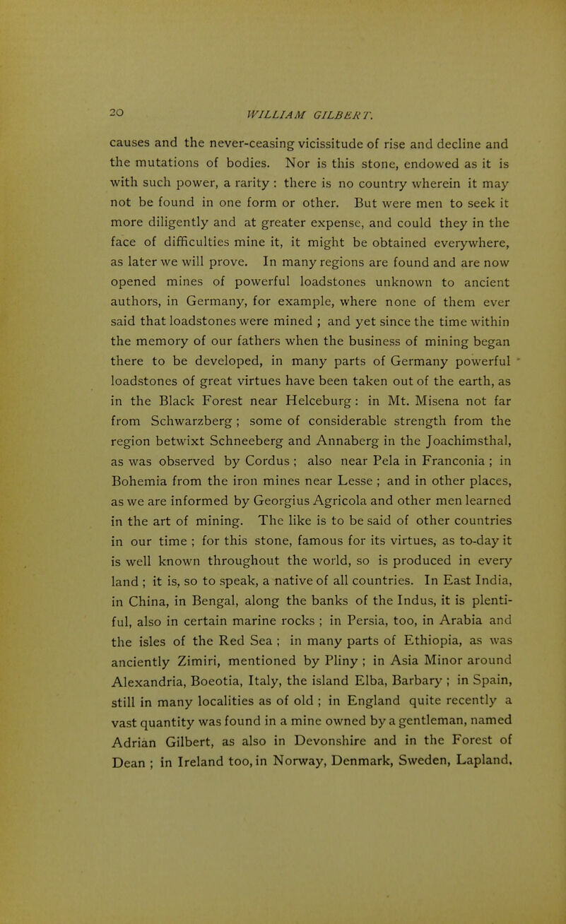 causes and the never-ceasing vicissitude of rise and decline and the mutations of bodies. Nor is this stone, endowed as it is with such power, a rarity : there is no country wherein it may not be found in one form or other. But were men to seek it more diligently and at greater expense, and could they in the face of difficulties mine it, it might be obtained everywhere, as later we will prove. In many regions are found and are now opened mines of powerful loadstones unknown to ancient authors, in Germany, for example, where none of them ever said that loadstones were mined ; and yet since the time within the memory of our fathers when the business of mining began there to be developed, in many parts of Germany powerful ' loadstones of great virtues have been taken out of the earth, as in the Black Forest near Helceburg: in Mt. Misena not far from Schwarzberg ; some of considerable strength from the region betwixt Schneeberg and Annaberg in the Joachimsthal, as was observed by Cordus ; also near Pela in Franconia ; in Bohemia from the iron mines near Lesse ; and in other places, as we are informed by Georgius Agricola and other men learned in the art of mining. The like is to be said of other countries in our time ; for this stone, famous for its virtues, as to-day it is well known throughout the world, so is produced in every land ; it is, so to speak, a native of all countries. In East India, in China, in Bengal, along the banks of the Indus, it is plenti- ful, also in certain marine rocks ; in Persia, too, in Arabia and the isles of the Red Sea ; in many parts of Ethiopia, as was anciently Zimiri, mentioned by Pliny ; in Asia Minor around Alexandria, Boeotia, Italy, the island Elba, Barbary ; in Spain, still in many localities as of old ; in England quite recently a vast quantity was found in a mine owned by a gentleman, named Adrian Gilbert, as also in Devonshire and in the Forest of Dean ; in Ireland too, in Norway, Denmark, Sweden, Lapland,