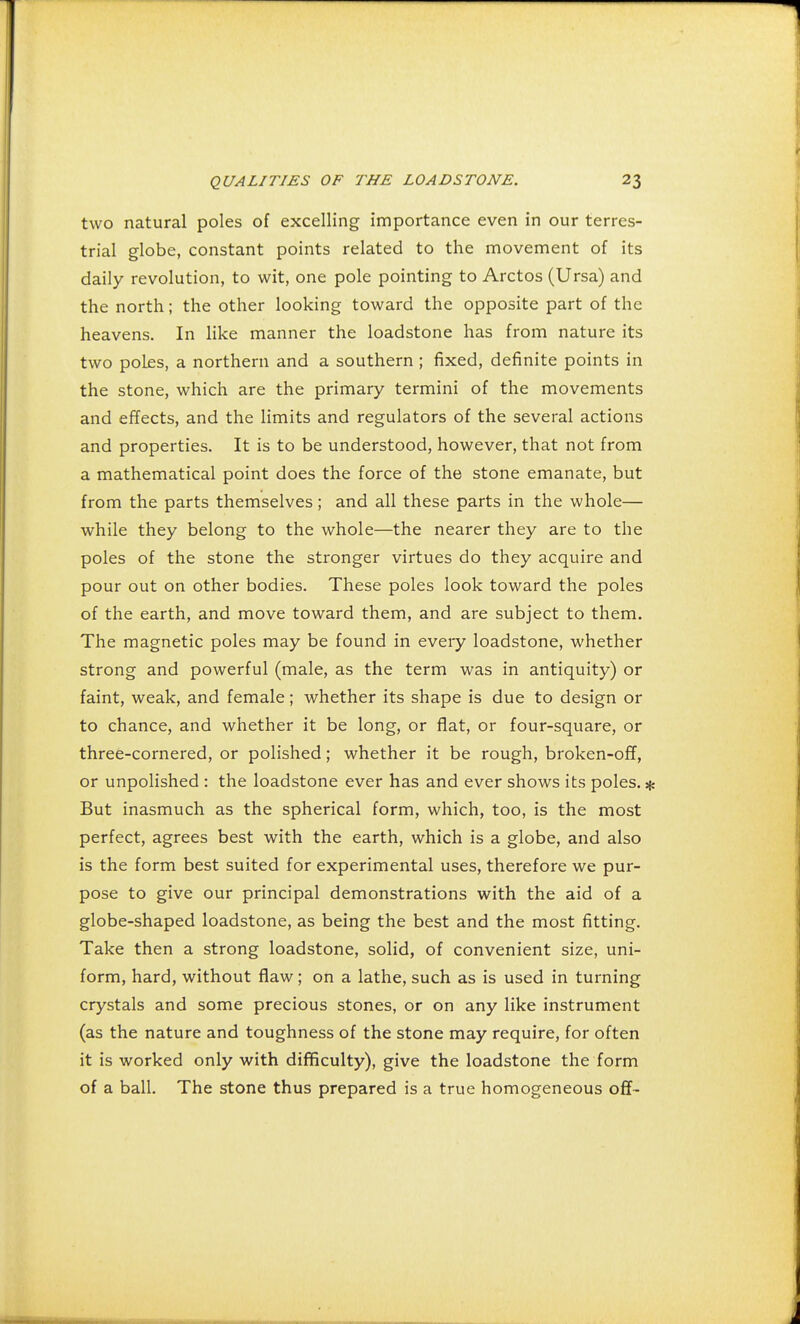 two natural poles of excelling importance even in our terres- trial globe, constant points related to the movement of its daily revolution, to wit, one pole pointing to Arctos (Ursa) and the north; the other looking toward the opposite part of the heavens. In like manner the loadstone has from nature its two poles, a northern and a southern ; fixed, definite points in the stone, which are the primary termini of the movements and effects, and the limits and regulators of the several actions and properties. It is to be understood, however, that not from a mathematical point does the force of the stone emanate, but from the parts themselves; and all these parts in the whole— while they belong to the whole—the nearer they are to the poles of the stone the stronger virtues do they acquire and pour out on other bodies. These poles look toward the poles of the earth, and move toward them, and are subject to them. The magnetic poles may be found in every loadstone, whether strong and powerful (male, as the term was in antiquity) or faint, weak, and female; whether its shape is due to design or to chance, and whether it be long, or flat, or four-square, or three-cornered, or polished; whether it be rough, broken-off, or unpolished : the loadstone ever has and ever shows its poles. * But inasmuch as the spherical form, which, too, is the most perfect, agrees best with the earth, which is a globe, and also is the form best suited for experimental uses, therefore we pur- pose to give our principal demonstrations with the aid of a globe-shaped loadstone, as being the best and the most fitting. Take then a strong loadstone, solid, of convenient size, uni- form, hard, without flaw; on a lathe, such as is used in turning crystals and some precious stones, or on any like instrument (as the nature and toughness of the stone may require, for often it is worked only with difficulty), give the loadstone the form of a ball. The stone thus prepared is a true homogeneous off-