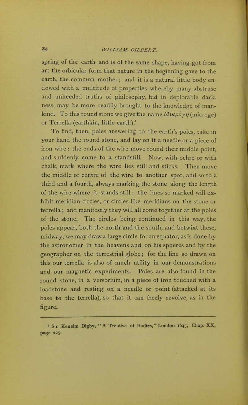 spring of the earth and is of the same shape, having got from art the orbicular form that nature in the beginning gave to the earth, the common mother; and it is a natural little body en- dowed with a multitude of properties whereby many abstruse and unheeded truths of philosophy, hid in deplorable dark- ness, may be more readily brought to the knowledge of man- kind. To this round stone we give the name MiKpoyr/ (microge) or Terrella (earthkin, little earth).1 To find, then, poles answering to the earth's poles, take in your hand the round stone, and lay on it a needle or a piece of iron wire : the ends of the wire move round their middle point, and suddenly come to a standstill. Now, with ochre or with chalk, mark where the wire lies still and sticks. Then move the middle or centre of the wire to another spot, and so to a third and a fourth, always marking the stone along the length of the wire where it stands still : the lines so marked will ex- hibit meridian circles, or circles like meridians on the stone or terrella ; and manifestly they will all come together at the poles of the stone. The circles being continued in this way, the poles appear, both the north and the south, and betwixt these, midway, we may draw a large circle for an equator, as is done by the astronomer in the heavens and on his spheres and by the geographer on the terrestrial globe ; for the line so drawn on this our terrella is also of much utility in our demonstrations and our magnetic experiments. Poles are also found in the round stone, in a versorium, in a piece of iron touched with a loadstone and resting on a needle or point (attached at its base to the terrella), so that it can freely revolve, as in the figure. 1 Sir Kenelm Digby, A Treatise of Bodies, London 1645, Chap. XX, page 225.