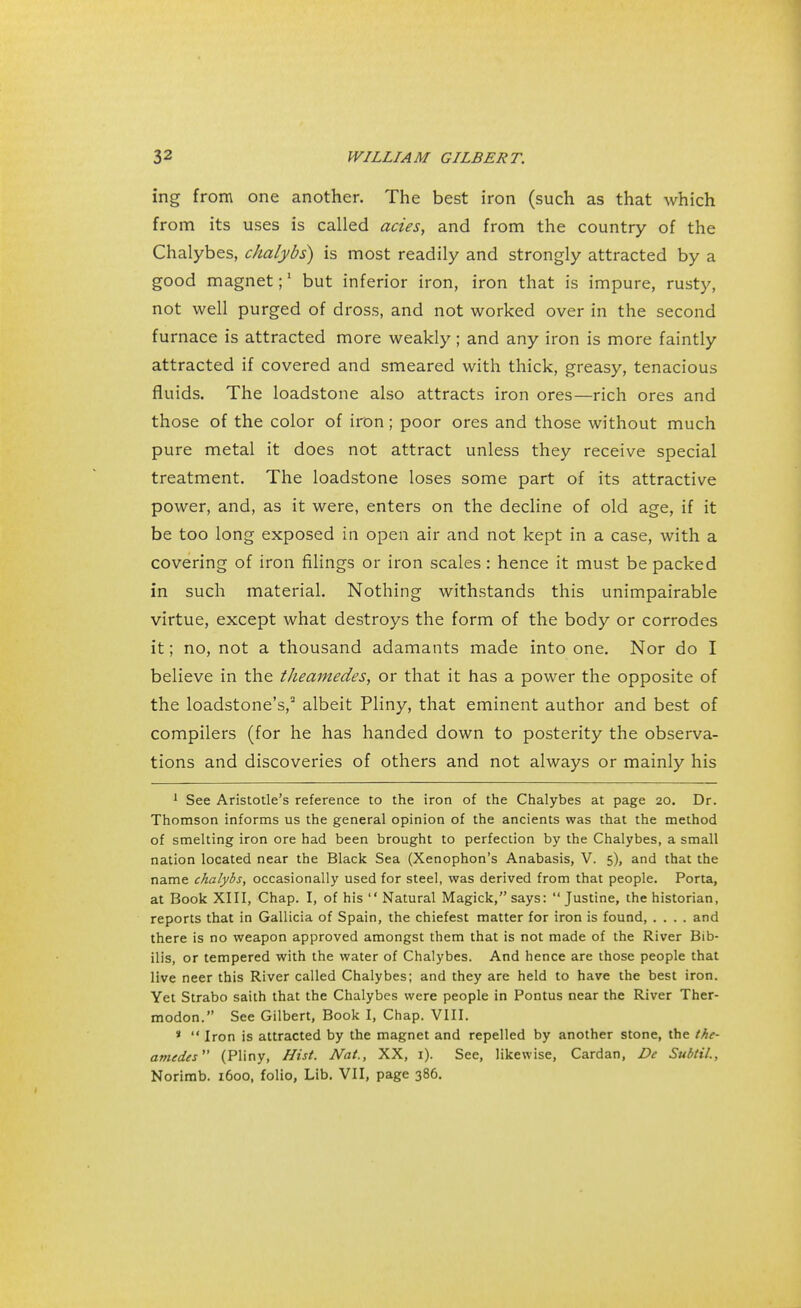 ing from one another. The best iron (such as that which from its uses is called acies, and from the country of the Chalybes, chalybs) is most readily and strongly attracted by a good magnet;1 but inferior iron, iron that is impure, rusty, not well purged of dross, and not worked over in the second furnace is attracted more weakly; and any iron is more faintly attracted if covered and smeared with thick, greasy, tenacious fluids. The loadstone also attracts iron ores—rich ores and those of the color of iron; poor ores and those without much pure metal it does not attract unless they receive special treatment. The loadstone loses some part of its attractive power, and, as it were, enters on the decline of old age, if it be too long exposed in open air and not kept in a case, with a covering of iron filings or iron scales: hence it must be packed in such material. Nothing withstands this unimpairable virtue, except what destroys the form of the body or corrodes it; no, not a thousand adamants made into one. Nor do I believe in the theamedes, or that it has a power the opposite of the loadstone's,2 albeit Pliny, that eminent author and best of compilers (for he has handed down to posterity the observa- tions and discoveries of others and not always or mainly his 1 See Aristotle's reference to the iron of the Chalybes at page 20. Dr. Thomson informs us the general opinion of the ancients was that the method of smelting iron ore had been brought to perfection by the Chalybes, a small nation located near the Black Sea (Xenophon's Anabasis, V. 5), and that the name chalybs, occasionally used for steel, was derived from that people. Porta, at Book XIII, Chap. I, of his  Natural Magick, says:  Justine, the historian, reports that in Gallicia of Spain, the chiefest matter for iron is found, .... and there is no weapon approved amongst them that is not made of the River Bib- ilis, or tempered with the water of Chalybes. And hence are those people that live neer this River called Chalybes; and they are held to have the best iron. Yet Strabo saith that the Chalybes were people in Pontus near the River Ther- modon. See Gilbert, Book I, Chap. VIII. *  Iron is attracted by the magnet and repelled by another stone, the the- amedes (Pliny, Hist. Nat., XX, 1). See, likewise, Cardan, De Subtil., Norimb. 1600, folio, Lib. VII, page 386.