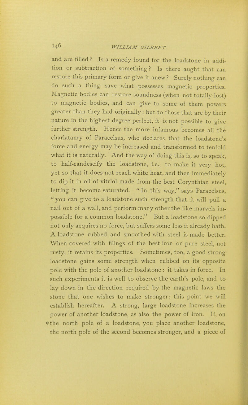 and are filled ? Is a remedy found for the loadstone in addi- tion or subtraction of something? Is there aught that can restore this primary form or give it anew? Surely nothing can do such a thing save what possesses magnetic properties. Magnetic bodies can restore soundness (when not totally lost) to magnetic bodies, and can give to some of them powers greater than they had originally ; but to those that are by their nature in the highest degree perfect, it is not possible to give further strength. Hence the more infamous becomes all the charlatanry of Paracelsus, who declares that the loadstone's force and energy may be increased and transformed to tenfold what it is naturally. And the way of doing this is, so to speak, to half-candescify the loadstone, i.e., to make it very hot, yet so that it does not reach white heat, and then immediately to dip it in oil of vitriol made from the best Corynthian steel, letting it become saturated.  In this way, says Paracelsus,  you can give to a loadstone such strength that it will pull a nail out of a wall, and perform many other the like marvels im- possible for a common loadstone. But a loadstone so dipped not only acquires no force, but suffers some loss it already hath. A loadstone rubbed and smoothed with steel is made better. When covered with filings of the best iron or pure steel, not rusty, it retains its properties. Sometimes, too, a good strong loadstone gains some strength when rubbed on its opposite pole with the pole of another loadstone : it takes in force. In such experiments it is well to observe the earth's pole, and to lay down in the direction required by the magnetic laws the stone that one wishes to make stronger: this point wc will establish hereafter. A strong, large loadstone increases the power of another loadstone, as also the power of iron. If, on *the north pole of a loadstone, you place another loadstone, the north pole of the second becomes stronger, and a piece of