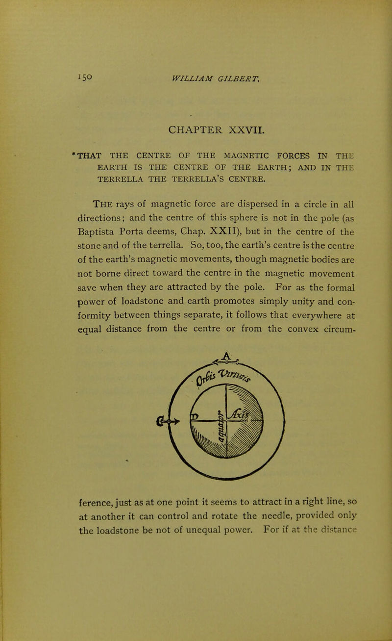 CHAPTER XXVII. *THAT THE CENTRE OF THE MAGNETIC FORCES IN THE EARTH IS THE CENTRE OF THE EARTH; AND IN THE TERRELLA THE TERRELLA'S CENTRE. THE rays of magnetic force are dispersed in a circle in all directions; and the centre of this sphere is not in the pole (as Baptista Porta deems, Chap. XXII), but in the centre of the stone and of the terrella. So, too, the earth's centre is the centre of the earth's magnetic movements, though magnetic bodies are not borne direct toward the centre in the magnetic movement save when they are attracted by the pole. For as the formal power of loadstone and earth promotes simply unity and con- formity between things separate, it follows that everywhere at equal distance from the centre or from the convex circum- ference, just as at one point it seems to attract in a right line, so at another it can control and rotate the needle, provided only the loadstone be not of unequal power. For if at the distance A