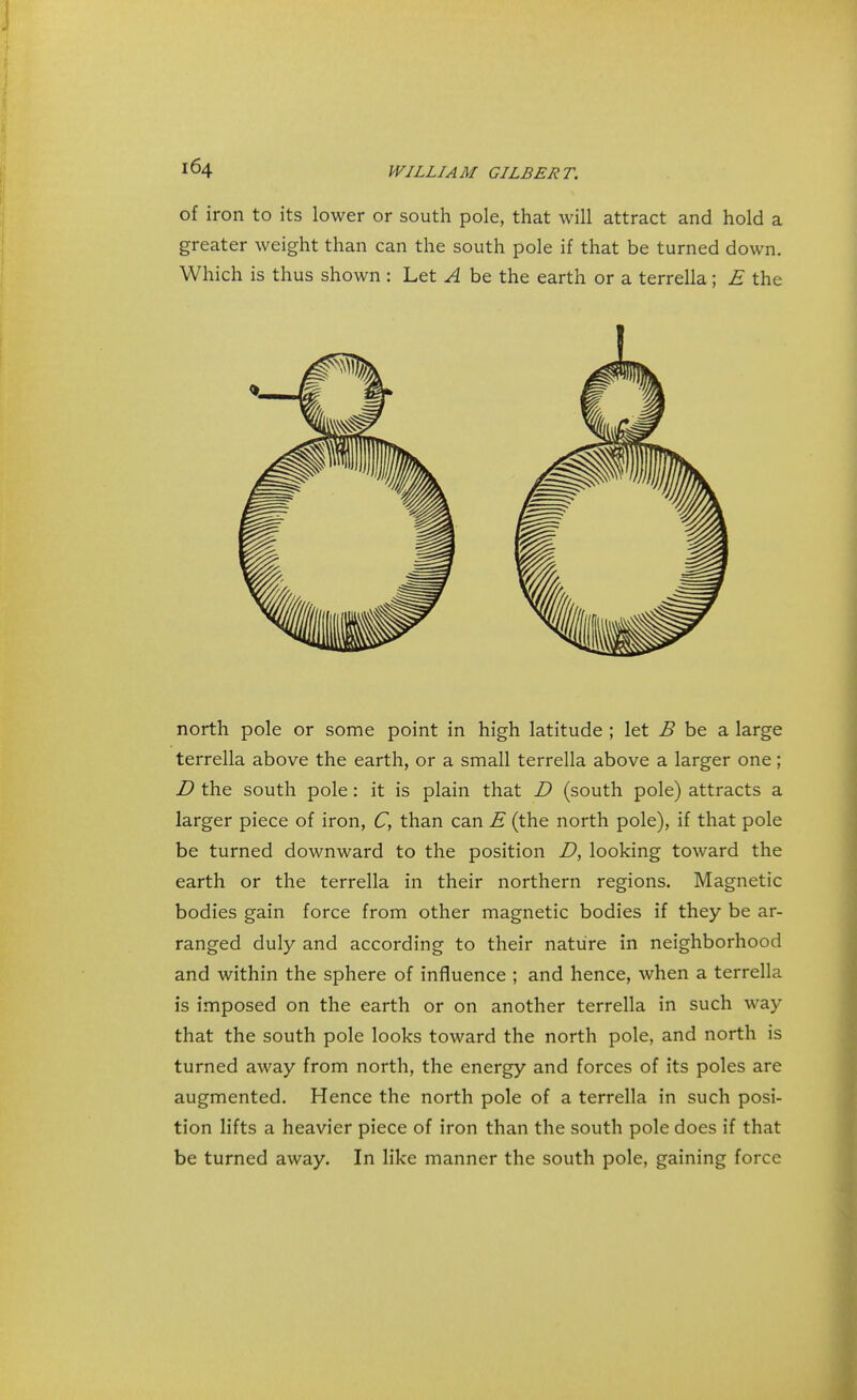 of iron to its lower or south pole, that will attract and hold a greater weight than can the south pole if that be turned down. Which is thus shown : Let A be the earth or a terrella; E the north pole or some point in high latitude ; let B be a large terrella above the earth, or a small terrella above a larger one; D the south pole: it is plain that D (south pole) attracts a larger piece of iron, C, than can E (the north pole), if that pole be turned downward to the position D, looking toward the earth or the terrella in their northern regions. Magnetic bodies gain force from other magnetic bodies if they be ar- ranged duly and according to their nature in neighborhood and within the sphere of influence ; and hence, when a terrella is imposed on the earth or on another terrella in such way that the south pole looks toward the north pole, and north is turned away from north, the energy and forces of its poles are augmented. Hence the north pole of a terrella in such posi- tion lifts a heavier piece of iron than the south pole does if that be turned away. In like manner the south pole, gaining force