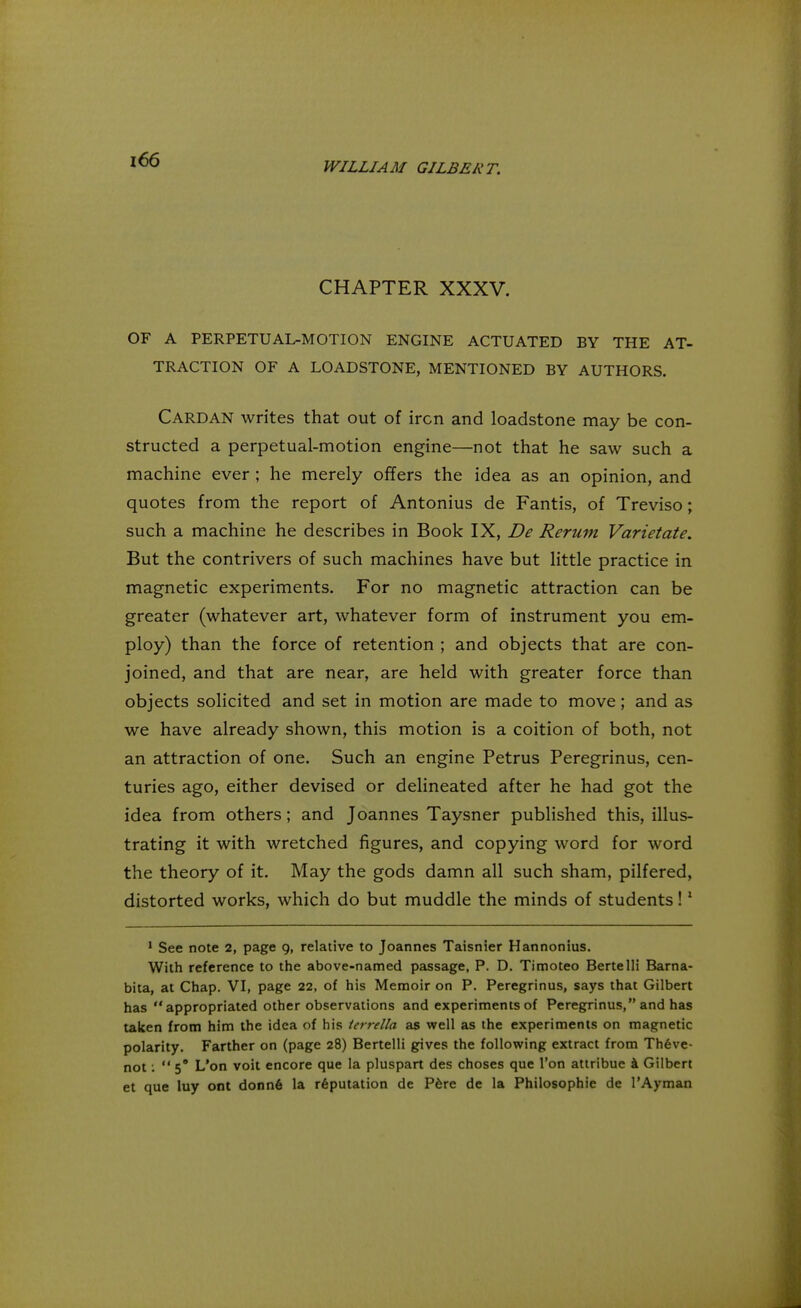 CHAPTER XXXV. OF A PERPETUAL-MOTION ENGINE ACTUATED BY THE AT- TRACTION OF A LOADSTONE, MENTIONED BY AUTHORS. CARDAN writes that out of iron and loadstone may be con- structed a perpetual-motion engine—not that he saw such a machine ever ; he merely offers the idea as an opinion, and quotes from the report of Antonius de Fantis, of Treviso; such a machine he describes in Book IX, De Rerum Varietate. But the contrivers of such machines have but little practice in magnetic experiments. For no magnetic attraction can be greater (whatever art, whatever form of instrument you em- ploy) than the force of retention ; and objects that are con- joined, and that are near, are held with greater force than objects solicited and set in motion are made to move; and as we have already shown, this motion is a coition of both, not an attraction of one. Such an engine Petrus Peregrinus, cen- turies ago, either devised or delineated after he had got the idea from others; and Joannes Taysner published this, illus- trating it with wretched figures, and copying word for word the theory of it. May the gods damn all such sham, pilfered, distorted works, which do but muddle the minds of students!1 1 See note 2, page 9, relative to Joannes Taisnier Hannonius. With reference to the above-named passage, P. D. Timoteo Bertelli Barna- bita, at Chap. VI, page 22, of his Memoir on P. Peregrinus, says that Gilbert has appropriated other observations and experiments of Peregrinus, and has taken from him the idea of his tcrrella as well as the experiments on magnetic polarity. Farther on (page 28) Bertelli gives the following extract from Theve- not:  5° L'on voit encore que la pluspart des choses que Ton attribue a Gilbert et que luy ont donn6 la reputation de Pere de la Philosophic de l'Ayman
