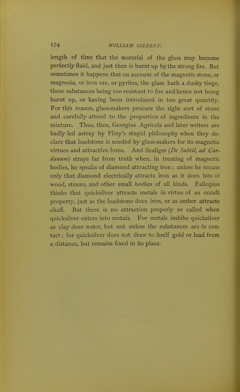 length of time that the material of the glass may become perfectly fluid, and just then is burnt up by the strong fire. But sometimes it happens that on account of the magnetic stone, or magnesia, or iron ore, or pyrites, the glass hath a dusky tinge, these substances being too resistant to fire and hence not being burnt up, or having been introduced in too great quantity. For this reason, glass-makers procure the right sort of stone and carefully attend to the proportion of ingredients in the mixture. Thus, then, Georgius Agricola and later writers are badly led astray by Pliny's stupid philosophy when they de- clare that loadstone is needed by glass-makers for its magnetic virtues and attractive force. And Scaliger {De Subtil, ad Car- damnn) strays far from truth when, in treating of magnetic bodies, he speaks of diamond attracting iron ; unless he means only that diamond electrically attracts iron as it does bits of wood, straws, and other small bodies of all kinds. Fallopius thinks that quicksilver attracts metals in virtue of an occult property, just as the loadstone does iron, or as amber attracts chaff. But there is no attraction properly so called when quicksilver enters into metals. For metals imbibe quicksilver as clay does water, but not unless the substances are in con- tact ; for quicksilver does not draw to itself gold or lead from a distance, but remains fixed in its place.