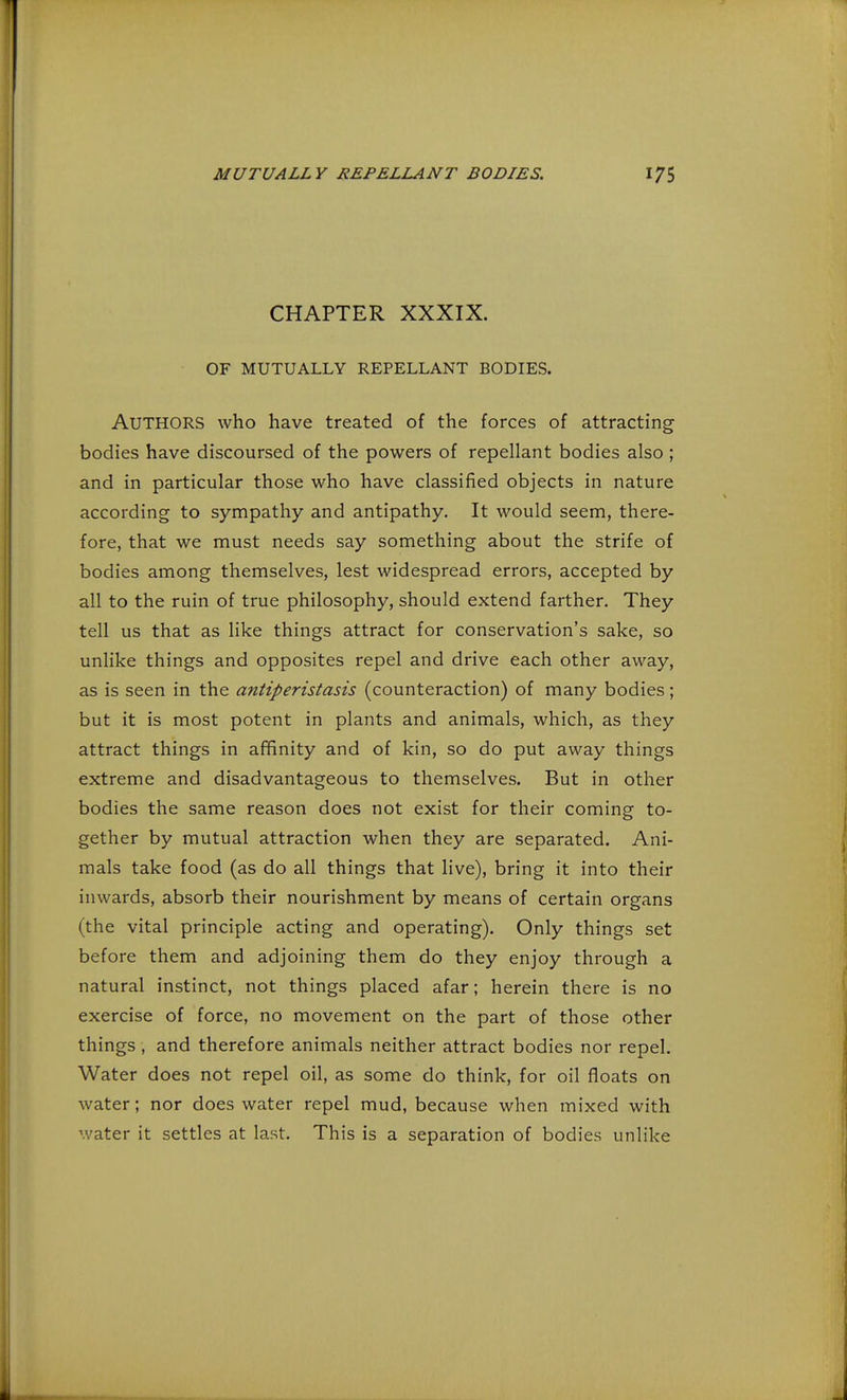 CHAPTER XXXIX. OF MUTUALLY REPELLANT BODIES. AUTHORS who have treated of the forces of attracting bodies have discoursed of the powers of repellant bodies also ; and in particular those who have classified objects in nature according to sympathy and antipathy. It would seem, there- fore, that we must needs say something about the strife of bodies among themselves, lest widespread errors, accepted by all to the ruin of true philosophy, should extend farther. They tell us that as like things attract for conservation's sake, so unlike things and opposites repel and drive each other away, as is seen in the antiperistasis (counteraction) of many bodies; but it is most potent in plants and animals, which, as they attract things in affinity and of kin, so do put away things extreme and disadvantageous to themselves. But in other bodies the same reason does not exist for their coming to- gether by mutual attraction when they are separated. Ani- mals take food (as do all things that live), bring it into their inwards, absorb their nourishment by means of certain organs (the vital principle acting and operating). Only things set before them and adjoining them do they enjoy through a natural instinct, not things placed afar; herein there is no exercise of force, no movement on the part of those other things, and therefore animals neither attract bodies nor repel. Water does not repel oil, as some do think, for oil floats on water; nor does water repel mud, because when mixed with water it settles at last. This is a separation of bodies unlike