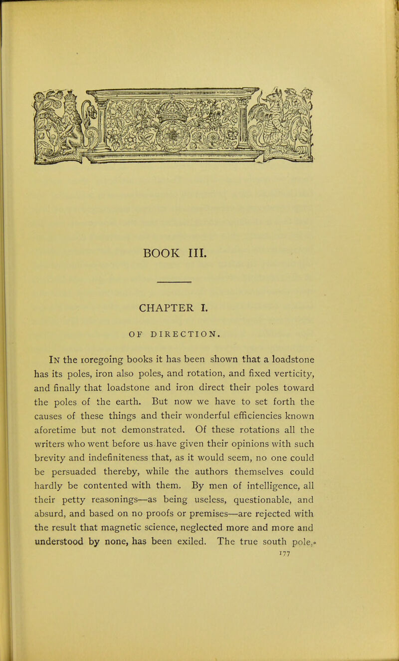 BOOK III. CHAPTER I. OF DIRECTION. In the toregoing books it has been shown that a loadstone has its poles, iron also poles, and rotation, and fixed verticity, and finally that loadstone and iron direct their poles toward the poles of the earth. But now we have to set forth the causes of these things and their wonderful efficiencies known aforetime but not demonstrated. Of these rotations all the writers who went before us have given their opinions with such brevity and indefiniteness that, as it would seem, no one could be persuaded thereby, while the authors themselves could hardly be contented with them. By men of intelligence, all their petty reasonings—as being useless, questionable, and absurd, and based on no proofs or premises—are rejected with the result that magnetic science, neglected more and more and understood by none, has been exiled. The true south pole,*