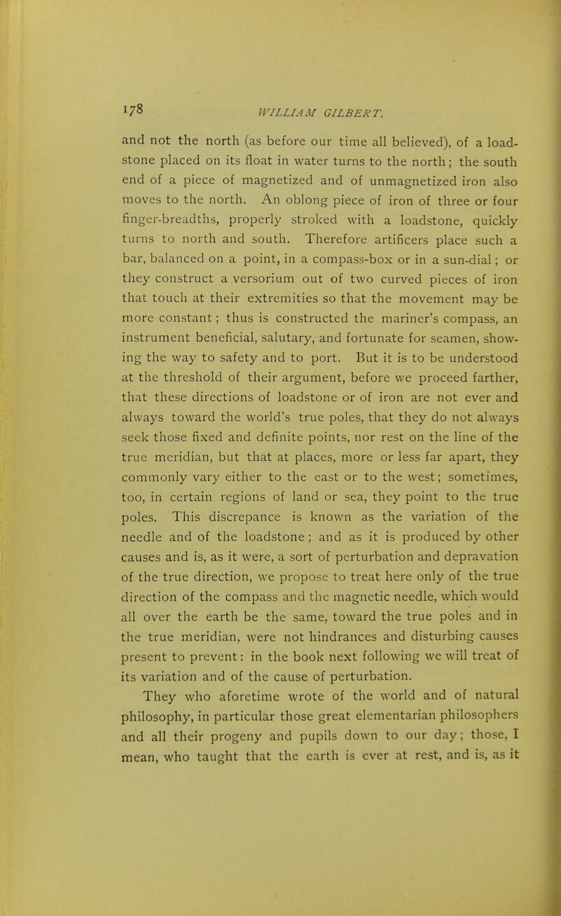 and not the north (as before our time all believed), of a load- stone placed on its float in water turns to the north; the south end of a piece of magnetized and of unmagnetized iron also moves to the north. An oblong piece of iron of three or four finger-breadths, properly stroked with a loadstone, quickly turns to north and south. Therefore artificers place such a bar, balanced on a point, in a compass-box or in a sun-dial; or they construct a versorium out of two curved pieces of iron that touch at their extremities so that the movement may be more constant; thus is constructed the mariner's compass, an instrument beneficial, salutary, and fortunate for seamen, show- ing the way to safety and to port. But it is to be understood at the threshold of their argument, before we proceed farther, that these directions of loadstone or of iron are not ever and always toward the world's true poles, that they do not always seek those fixed and definite points, nor rest on the line of the true meridian, but that at places, more or less far apart, they commonly vary either to the east or to the west; sometimes, too, in certain regions of land or sea, they point to the true poles. This discrepance is known as the variation of the needle and of the loadstone ; and as it is produced by other causes and is, as it were, a sort of perturbation and depravation of the true direction, we propose to treat here only of the true direction of the compass and the magnetic needle, which would all over the earth be the same, toward the true poles and in the true meridian, were not hindrances and disturbing causes present to prevent: in the book next following we will treat of its variation and of the cause of perturbation. They who aforetime wrote of the world and of natural philosophy, in particular those great elementarian philosophers and all their progeny and pupils down to our day; those, I mean, who taught that the earth is ever at rest, and is, as it