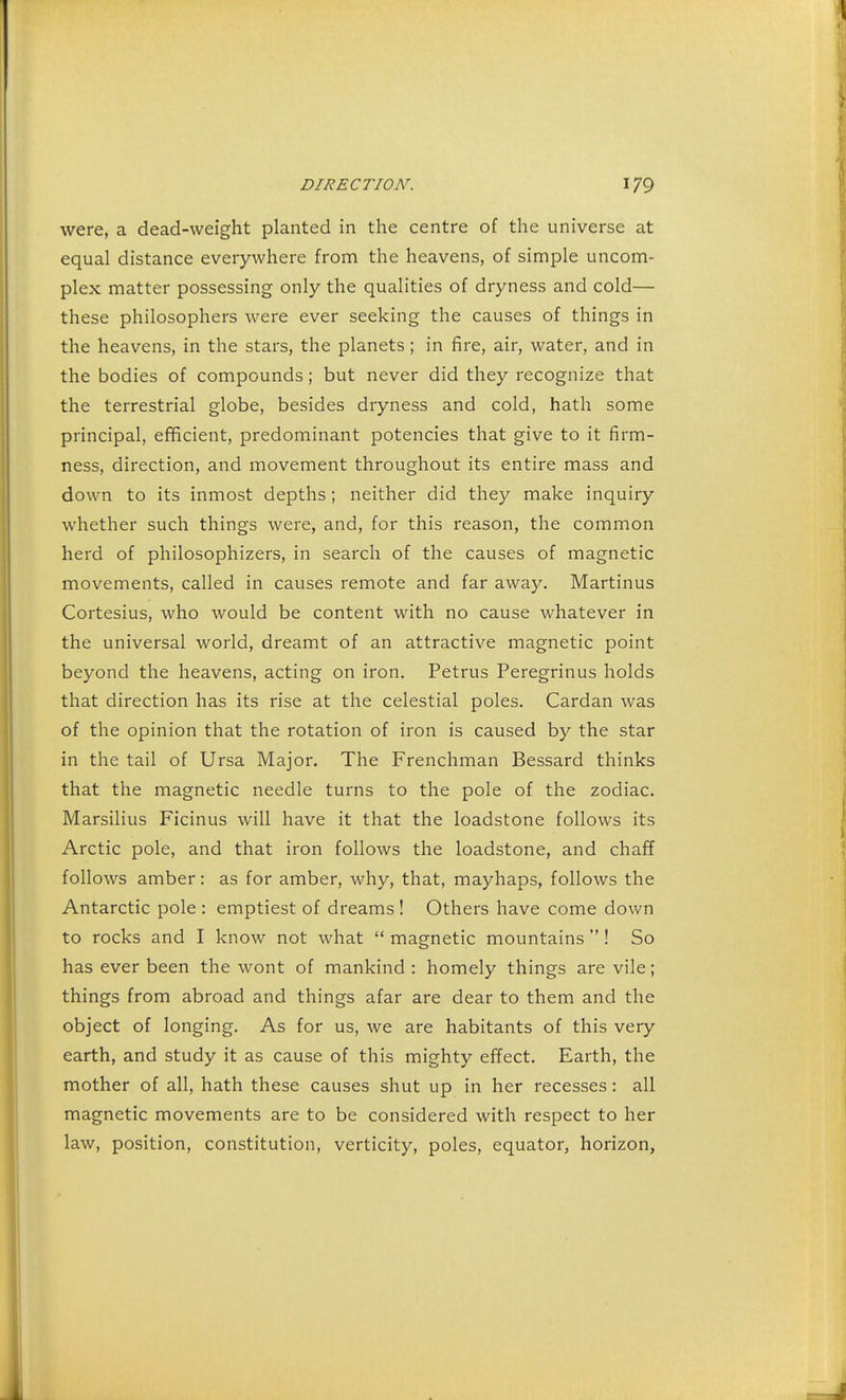 were, a dead-weight planted in the centre of the universe at equal distance everywhere from the heavens, of simple uncom- plex matter possessing only the qualities of dryness and cold— these philosophers were ever seeking the causes of things in the heavens, in the stars, the planets; in fire, air, water, and in the bodies of compounds; but never did they recognize that the terrestrial globe, besides dryness and cold, hath some principal, efficient, predominant potencies that give to it firm- ness, direction, and movement throughout its entire mass and down to its inmost depths; neither did they make inquiry whether such things were, and, for this reason, the common herd of philosophizers, in search of the causes of magnetic movements, called in causes remote and far away. Martinus Cortesius, who would be content with no cause whatever in the universal world, dreamt of an attractive magnetic point beyond the heavens, acting on iron. Petrus Peregrinus holds that direction has its rise at the celestial poles. Cardan was of the opinion that the rotation of iron is caused by the star in the tail of Ursa Major. The Frenchman Bessard thinks that the magnetic needle turns to the pole of the zodiac. Marsilius Ficinus will have it that the loadstone follows its Arctic pole, and that iron follows the loadstone, and chaff follows amber: as for amber, why, that, mayhaps, follows the Antarctic pole : emptiest of dreams ! Others have come down to rocks and I know not what  magnetic mountains  ! So has ever been the wont of mankind : homely things are vile; things from abroad and things afar are dear to them and the object of longing. As for us, we are habitants of this very earth, and study it as cause of this mighty effect. Earth, the mother of all, hath these causes shut up in her recesses: all magnetic movements are to be considered with respect to her law, position, constitution, verticity, poles, equator, horizon,
