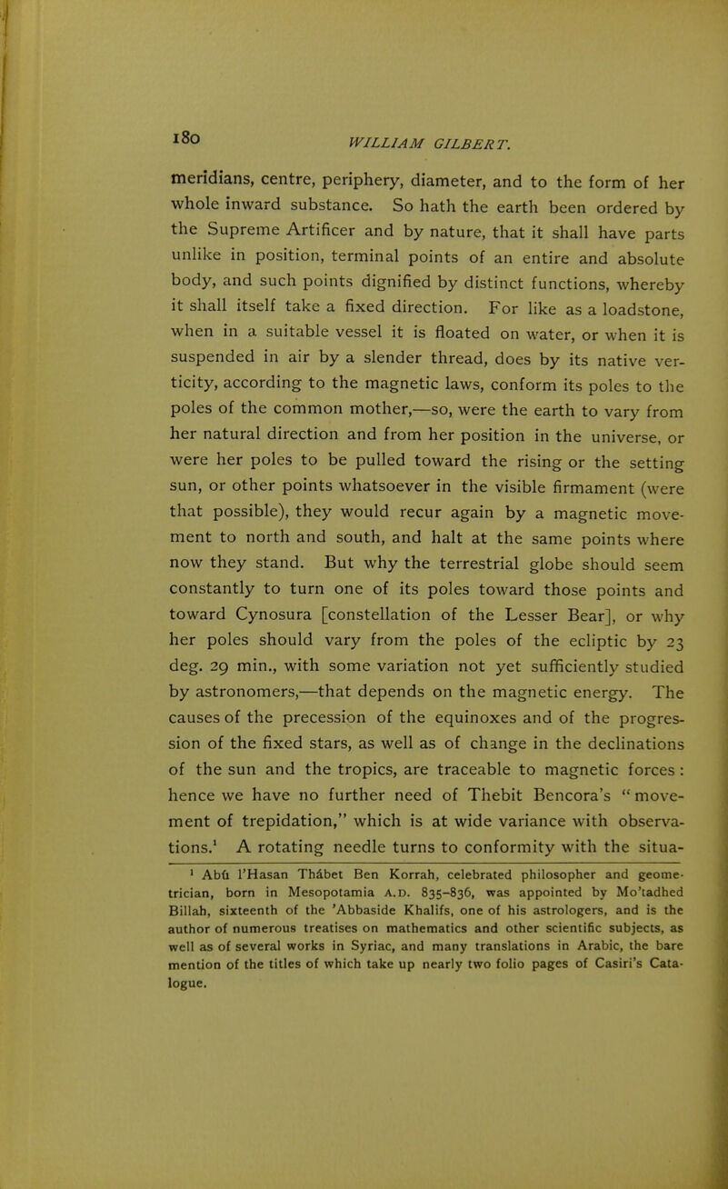 meridians, centre, periphery, diameter, and to the form of her whole inward substance. So hath the earth been ordered by the Supreme Artificer and by nature, that it shall have parts unlike in position, terminal points of an entire and absolute body, and such points dignified by distinct functions, whereby it shall itself take a fixed direction. For like as a loadstone, when in a suitable vessel it is floated on water, or when it is suspended in air by a slender thread, does by its native ver- ticity, according to the magnetic laws, conform its poles to the poles of the common mother,—so, were the earth to vary from her natural direction and from her position in the universe, or were her poles to be pulled toward the rising or the setting sun, or other points whatsoever in the visible firmament (were that possible), they would recur again by a magnetic move- ment to north and south, and halt at the same points where now they stand. But why the terrestrial globe should seem constantly to turn one of its poles toward those points and toward Cynosura [constellation of the Lesser Bear], or why her poles should vary from the poles of the ecliptic by 23 deg. 29 min., with some variation not yet sufficiently studied by astronomers,—that depends on the magnetic energy. The causes of the precession of the equinoxes and of the progres- sion of the fixed stars, as well as of change in the declinations of the sun and the tropics, are traceable to magnetic forces : hence we have no further need of Thebit Bencora's  move- ment of trepidation, which is at wide variance with observa- tions.1 A rotating needle turns to conformity with the situa- 1 Abu l'Hasan Thabet Ben Korrah, celebrated philosopher and geome- trician, born in Mesopotamia A.D. 835-836, was appointed by Mo'tadhed Billah, sixteenth of the 'Abbaside Khalifs, one of his astrologers, and is the author of numerous treatises on mathematics and other scientific subjects, as well as of several works in Syriac, and many translations in Arabic, the bare mention of the titles of which take up nearly two folio pages of Casiri's Cata- logue.