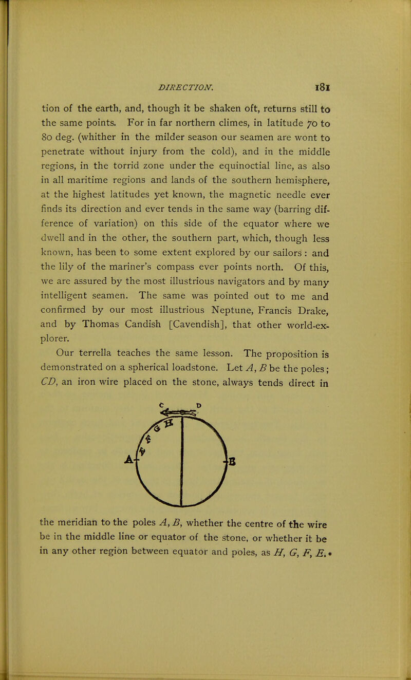 tion of the earth, and, though it be shaken oft, returns still to the same points. For in far northern climes, in latitude 70 to 80 deg. (whither in the milder season our seamen are wont to penetrate without injury from the cold), and in the middle regions, in the torrid zone under the equinoctial line, as also in all maritime regions and lands of the southern hemisphere, at the highest latitudes yet known, the magnetic needle ever finds its direction and ever tends in the same way (barring dif- ference of variation) on this side of the equator where we dwell and in the other, the southern part, which, though less known, has been to some extent explored by our sailors : and the lily of the mariner's compass ever points north. Of this, we are assured by the most illustrious navigators and by many intelligent seamen. The same was pointed out to me and confirmed by our most illustrious Neptune, Francis Drake, and by Thomas Candish [Cavendish], that other world-ex- plorer. Our terrella teaches the same lesson. The proposition is demonstrated on a spherical loadstone. Let A, B be the poles; CD, an iron wire placed on the stone, always tends direct in the meridian to the poles A, B, whether the centre of the wire be in the middle line or equator of the stone, or whether it be in any other region between equator and poles, as H, G, F, E.*