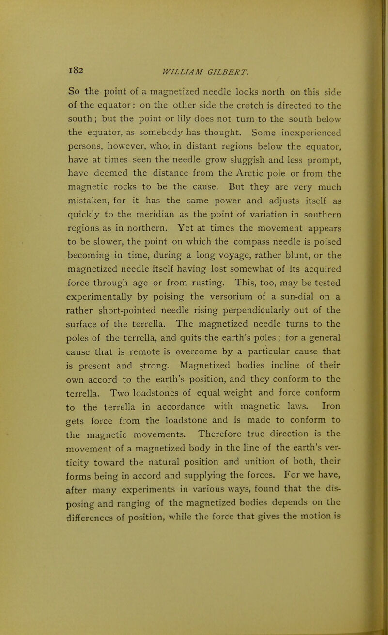 So the point of a magnetized needle looks north on this side of the equator: on the other side the crotch is directed to the south; but the point or lily does not turn to the south below the equator, as somebody has thought. Some inexperienced persons, however, who-, in distant regions below the equator, have at times seen the needle grow sluggish and less prompt, have deemed the distance from the Arctic pole or from the magnetic rocks to be the cause. But they are very much mistaken, for it has the same power and adjusts itself as quickly to the meridian as the point of variation in southern regions as in northern. Yet at times the movement appears to be slower, the point on which the compass needle is poised becoming in time, during a long voyage, rather blunt, or the magnetized needle itself having lost somewhat of its acquired force through age or from rusting. This, too, may be tested experimentally by poising the versorium of a sun-dial on a rather short-pointed needle rising perpendicularly out of the surface of the terrella. The magnetized needle turns to the poles of the terrella, and quits the earth's poles; for a general cause that is remote is overcome by a particular cause that is present and strong. Magnetized bodies incline of their own accord to the earth's position, and they conform to the terrella. Two loadstones of equal weight and force conform to the terrella in accordance with magnetic laws. Iron gets force from the loadstone and is made to conform to the magnetic movements. Therefore true direction is the movement of a magnetized body in the line of the earth's ver- ticity toward the natural position and unition of both, their forms being in accord and supplying the forces. For we have, after many experiments in various ways, found that the dis- posing and ranging of the magnetized bodies depends on the differences of position, while the force that gives the motion is
