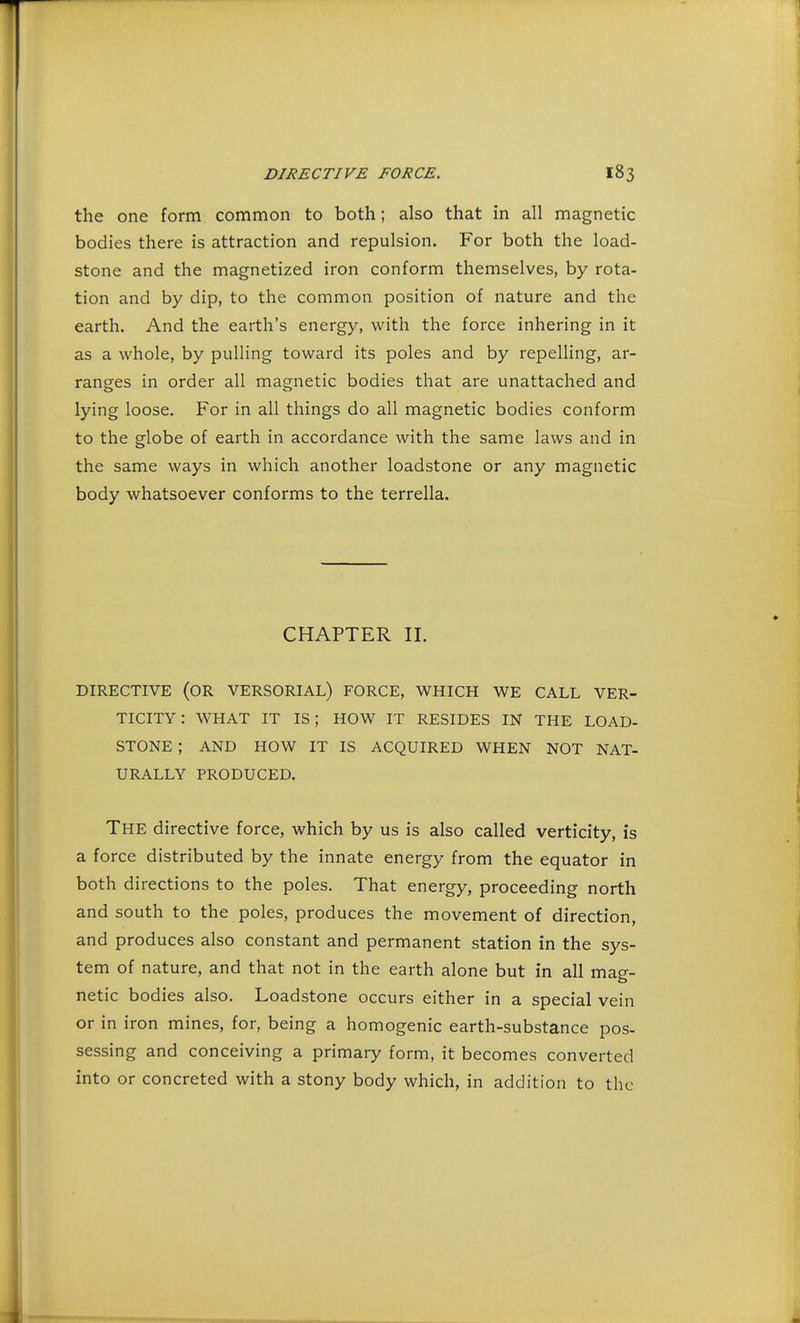 the one form common to both; also that in all magnetic bodies there is attraction and repulsion. For both the load- stone and the magnetized iron conform themselves, by rota- tion and by dip, to the common position of nature and the earth. And the earth's energy, with the force inhering in it as a whole, by pulling toward its poles and by repelling, ar- ranges in order all magnetic bodies that are unattached and lying loose. For in all things do all magnetic bodies conform to the globe of earth in accordance with the same laws and in the same ways in which another loadstone or any magnetic body whatsoever conforms to the terrella. CHAPTER II. DIRECTIVE (OR VERSORIAL) FORCE, WHICH WE CALL VER- TICITY: WHAT IT IS; HOW IT RESIDES IN THE LOAD- STONE ; AND HOW IT IS ACQUIRED WHEN NOT NAT- URALLY PRODUCED. The directive force, which by us is also called verticity, is a force distributed by the innate energy from the equator in both directions to the poles. That energy, proceeding north and south to the poles, produces the movement of direction, and produces also constant and permanent station in the sys- tem of nature, and that not in the earth alone but in all mag- netic bodies also. Loadstone occurs either in a special vein or in iron mines, for, being a homogenic earth-substance pos- sessing and conceiving a primary form, it becomes converted into or concreted with a stony body which, in addition to the