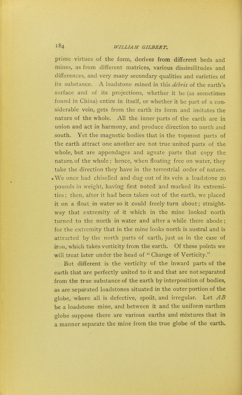 prime virtues of the form, derives from different beds and mines, as from different matrices, various dissimilitudes and differences, and very many secondary qualities and varieties of its substance. A loadstone mined in this debris of the earth's surface and of its projections, whether it be (as sometimes found in China) entire in itself, or whether it be part of a con- siderable vein, gets from the earth its form and imitates the nature of the whole. All the inner parts of the earth are in union and act in harmony, and produce direction to north and south. Yet the magnetic bodies that in the topmost parts of the earth attract one another are not true united parts of the whole, but are appendages and agnate parts that copy the nature.of the whole; hence, when floating free on water, they take the direction they have in the terrestrial order of nature. *We once had chiselled and dug out of its vein a loadstone 20 pounds in weight, having first noted and marked its extremi- ties ; then, after it had been taken out of the earth, we placed it on a float in water so it could freely turn about; straight- way that extremity of it which in the mine looked north turned to the north in water and after a while there abode; for the extremity that in the mine looks north is austral and is attracted by the north parts of earth, just as in the case of iron, which takes verticity from the earth. Of these points we will treat later under the head of  Change of Verticity. But different is the verticity of the inward parts of the earth that are perfectly united to it and that are not separated from the true substance of the earth by interposition of bodies, as are separated loadstones situated in the outer portion of the globe, where all is defective, spoilt, and irregular. Let AB be a loadstone mine, and between it and the uniform earthen globe suppose there are various earths and mixtures that in a manner separate the mine from the true globe of the earth.