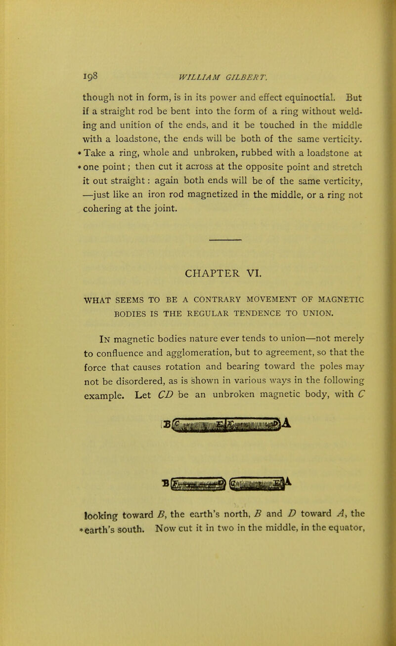 though not in form, is in its power and effect equinoctial. But if a straight rod be bent into the form of a ring without weld- ing and unition of the ends, and it be touched in the middle with a loadstone, the ends will be both of the same verticity. * Take a ring, whole and unbroken, rubbed with a loadstone at * one point; then cut it across at the opposite point and stretch it out straight: again both ends will be of the same verticity, —just like an iron rod magnetized in the middle, or a ring not cohering at the joint. CHAPTER VI. WHAT SEEMS TO BE A CONTRARY MOVEMENT OF MAGNETIC BODIES IS THE REGULAR TENDENCE TO UNION. IN magnetic bodies nature ever tends to union—not merely to confluence and agglomeration, but to agreement, so that the force that causes rotation and bearing toward the poles may not be disordered, as is shown in various ways in the following example. Let CD be an unbroken magnetic body, with C looking toward B, the earth's north, B and D toward A, the * earth's south. Now cut it in two in the middle, in the equator,