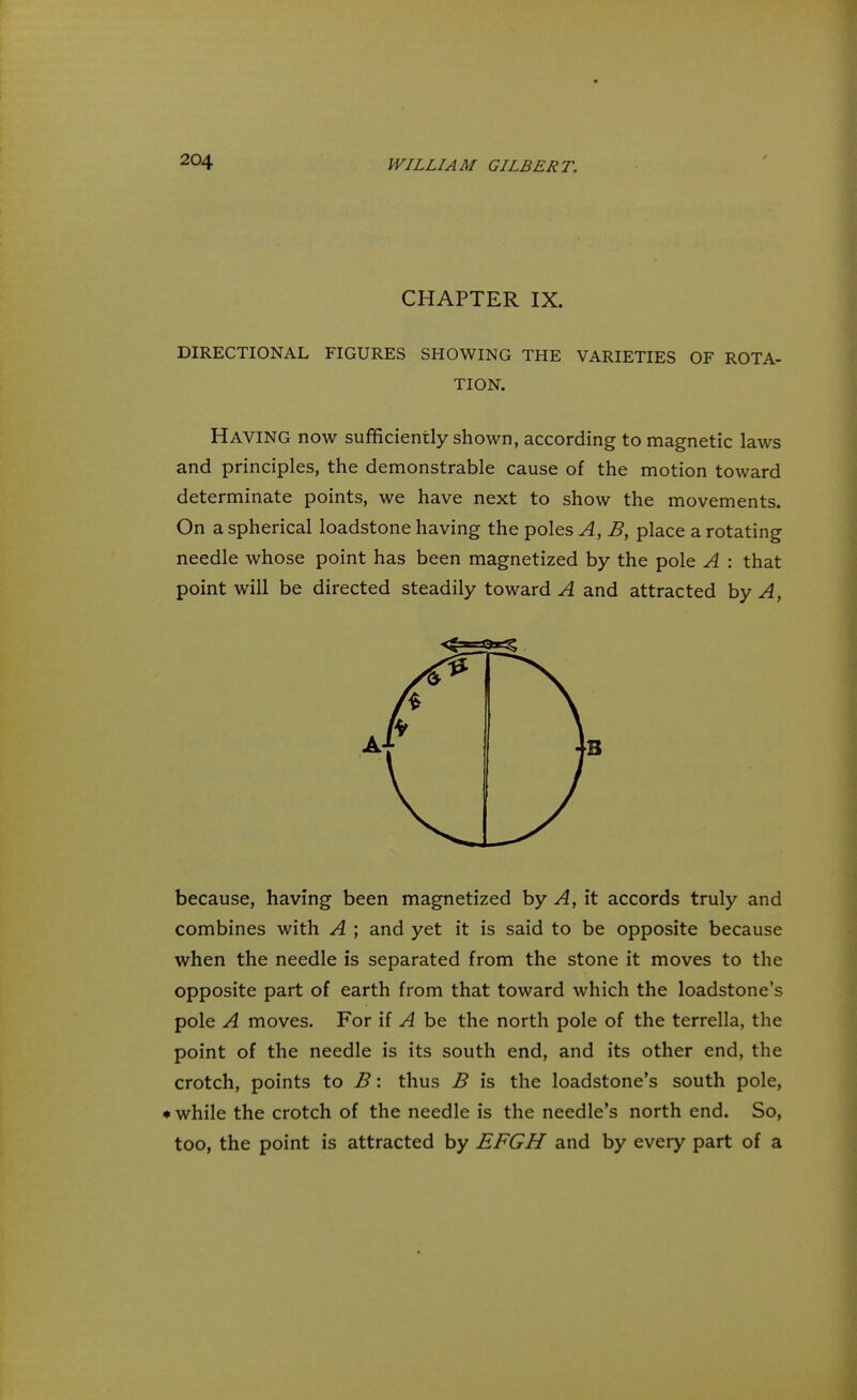 CHAPTER IX. DIRECTIONAL FIGURES SHOWING THE VARIETIES OF ROTA- TION. Having now sufficiently shown, according to magnetic laws and principles, the demonstrable cause of the motion toward determinate points, we have next to show the movements. On a spherical loadstone having the poles A, B, place a rotating needle whose point has been magnetized by the pole A : that point will be directed steadily toward A and attracted by A, because, having been magnetized by A, it accords truly and combines with A ; and yet it is said to be opposite because when the needle is separated from the stone it moves to the opposite part of earth from that toward which the loadstone's pole A moves. For if A be the north pole of the terrella, the point of the needle is its south end, and its other end, the crotch, points to B: thus B is the loadstone's south pole, • while the crotch of the needle is the needle's north end. So, too, the point is attracted by EFGH and by every part of a