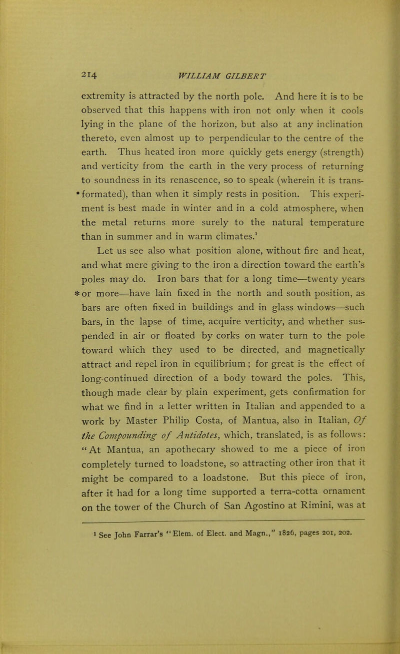 extremity is attracted by the north pole. And here it is to be observed that this happens with iron not only when it cools lying in the plane of the horizon, but also at any inclination thereto, even almost up to perpendicular to the centre of the earth. Thus heated iron more quickly gets energy (strength) and verticity from the earth in the very process of returning to soundness in its renascence, so to speak (wherein it is trans- * formated), than when it simply rests in position. This experi- ment is best made in winter and in a cold atmosphere, when the metal returns more surely to the natural temperature than in summer and in warm climates.1 Let us see also what position alone, without fire and heat, and what mere giving to the iron a direction toward the earth's poles may do. Iron bars that for a long time—twenty years *or more—have lain fixed in the north and south position, as bars are often fixed in buildings and in glass windows—such bars, in the lapse of time, acquire verticity, and whether sus- pended in air or floated by corks on water turn to the pole toward which they used to be directed, and magnetically attract and repel iron in equilibrium; for great is the effect of long-continued direction of a body toward the poles. This, though made clear by plain experiment, gets confirmation for what we find in a letter written in Italian and appended to a work by Master Philip Costa, of Mantua, also in Italian, Of the Compounding of Antidotes, which, translated, is as follows: At Mantua, an apothecary showed to me a piece of iron completely turned to loadstone, so attracting other iron that it might be compared to a loadstone. But this piece of iron, after it had for a long time supported a terra-cotta ornament on the tower of the Church of San Agostino at Rimini, was at 1 See John Farrar's  Elem. of Elect, and Magn., 1826, pages 201, 202.
